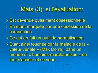 …Mais (3): si l’évaluation:
 Est devenue quasiment obsessionnelle
 En étant marquée par une obsession de la
  compétition
 Ce qui en fait un outil de normalisation
 Etant ainsi touchée par la maladie de la «
  valeur vénale » (Max Dorra), dans un
  monde d’ « humains-marchandises » où
  tout s’achète et se vend…
 