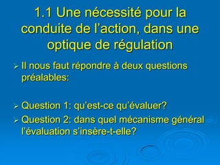 1.1 Une nécessité pour la
  conduite de l’action, dans une
      optique de régulation
 Ilnous faut répondre à deux questions
  préalables:

 Question   1: qu’est-ce qu’évaluer?
 Question 2: dans quel mécanisme général
  l’évaluation s’insère-t-elle?
 