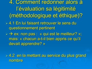 4. Comment redonner alors à
     l’évaluation sa légitimité
  (méthodologique et éthique)?
 4.1En lui faisant retrouver le sens du
  questionnement pertinent
  ex: non pas : « qui est le meilleur? »;
  mais: « chacun a-t-il bien appris ce qu’il
  devait apprendre? »

 4.2
    en la mettant au service du plus grand
 nombre
 