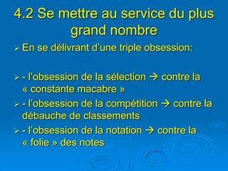 4.2 Se mettre au service du plus
        grand nombre
 En   se délivrant d’une triple obsession:

-  l’obsession de la sélection  contre la
  « constante macabre »
 - l’obsession de la compétition  contre la
  débauche de classements
 - l’obsession de la notation  contre la
  « folie » des notes
 
