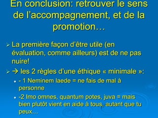 En conclusion: retrouver le sens
 de l’accompagnement, et de la
          promotion…
 La première façon d’être utile (en
  évaluation, comme ailleurs) est de ne pas
  nuire!
  les 2 règles d’une éthique « minimale »:
     - 1 Neminem laede = ne fais de mal à
      personne
     -2 Imo omnes, quantum potes, juva = mais
      bien plutôt vient en aide à tous, autant que tu
      peux…
 