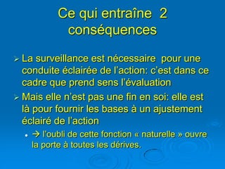 Ce qui entraîne 2
             conséquences
 La  surveillance est nécessaire pour une
  conduite éclairée de l’action: c’est dans ce
  cadre que prend sens l’évaluation
 Mais elle n’est pas une fin en soi: elle est
  là pour fournir les bases à un ajustement
  éclairé de l’action
      l’oubli de cette fonction « naturelle » ouvre
      la porte à toutes les dérives.
 