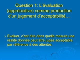Question 1: L’évaluation
 (appréciative) comme production
  d’un jugement d’acceptabilité…



 Evaluer, c’est dire dans quelle mesure une
 réalité donnée peut être jugée acceptable
 par référence à des attentes.
 
