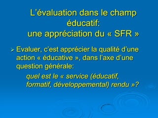 L’évaluation dans le champ
                éducatif:
     une appréciation du « SFR »
 Evaluer,c’est apprécier la qualité d’une
 action « éducative », dans l’axe d’une
 question générale:
    quel est le « service (éducatif,
    formatif, développemental) rendu »?
 