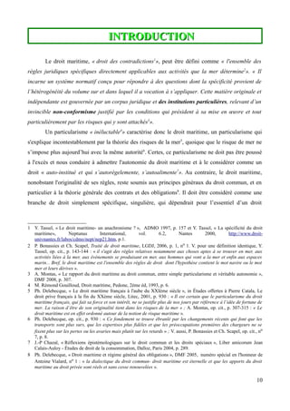 INTRODUCTIONINTRODUCTION
Le droit maritime, « droit des contradictions1
», peut être défini comme « l'ensemble des
règles juridiques spécifiques directement applicables aux activités que la mer détermine2
». « Il
incarne un système normatif conçu pour répondre à des questions dont la spécificité provient de
l’hétérogénéité du volume sur et dans lequel il a vocation à s’appliquer. Cette matière originale et
indépendante est gouvernée par un corpus juridique et des institutions particulières, relevant d’un
invincible non-conformisme justifié par les conditions qui président à sa mise en œuvre et tout
particulièrement par les risques qui y sont attachés3
».
Un particularisme « inéluctable4
» caractérise donc le droit maritime, un particularisme qui
s'explique incontestablement par la théorie des risques de la mer5
, quoique que le risque de mer ne
s’impose plus aujourd’hui avec la même autorité6
. Certes, ce particularisme ne doit pas être poussé
à l'excès et nous conduire à admettre l'autonomie du droit maritime et à le considérer comme un
droit « auto-institué et qui s’autorégelemente, s’autoalimente7
». Au contraire, le droit maritime,
nonobstant l'originalité de ses règles, reste soumis aux principes généraux du droit commun, et en
particulier à la théorie générale des contrats et des obligations8
. Il doit être considéré comme une
branche de droit simplement spécifique, singulière, qui dépendrait pour l’essentiel d’un droit
1 Y. Tassel, « Le droit maritime- un anachronisme ? », ADMO 1997, p. 157 et Y. Tassel, « La spécificité du droit
maritime», Neptunus International, vol. 6.2, Nantes 2000, http://www.droit-
univnantes.fr/labos/cdmo/nept/nep21.htm, p.1.
2 P. Bonassies et Ch. Scapel, Traité de droit maritime, LGDJ, 2006, p. 1, no 1. V. pour une définition identique, Y.
Tassel, op. cit., p. 143-144 : « il s'agit des règles relatives notamment aux choses aptes à se trouver en mer, aux
activités liées à la mer, aux événements se produisant en mer, aux hommes qui vont a la mer et enfin aux espaces
marin... Bref, le droit maritime est l'ensemble des règles de droit dont l'hypothèse contient le mot navire ou le mot
mer et leurs dérives ».
3 A. Montas, « Le rapport du droit maritime au droit commun, entre simple particularisme et véritable autonomie »,
DMF 2008, p. 307.
4 M. Rémond Gouilloud, Droit maritime, Pedone, 2ème éd, 1993, p. 6.
5 Ph. Delebecque, « Le droit maritime français à l'aube du XXIème siècle », in Études offertes à Pierre Catala, Le
droit prive français à la fin du XXème siècle, Litec, 2001, p. 930 : « Il est certain que le particularisme du droit
maritime français, qui fait sa force et son intérêt, ne se justifie plus de nos jours par référence à l’idée de fortune de
mer. La raison d’être de son originalité tient dans les risques de la mer » ; A. Montas, op. cit., p. 307-315 : « Le
droit maritime est en effet ordonné autour de la notion de risque maritime ».
6 Ph. Delebecque, op. cit., p. 930 : « Ce fondement se trouve ébranlé par les changements récents qui font que les
transports sont plus surs, que les expertises plus fidèles et que les préoccupations premières des chargeurs ne se
fixent plus sur les pertes ou les avaries mais plutôt sur les retards » ; V. aussi, P. Bonassies et Ch. Scapel, op. cit., no
7, p. 8.
7 J.-P Chazal, « Réflexions épistémologiques sur le droit commun et les droits spéciaux », Liber amicorum Jean
Calais-Auloy - Études de droit de la consommation, Dalloz, Paris 2004, p. 289.
8 Ph. Delebecque, « Droit maritime et régime général des obligations », DMF 2005, numéro spécial en l'honneur de
Antoine Vialard, no 1 : « la dialectique du droit commun- droit maritime est éternelle et que les apports du droit
maritime au droit privée sont réels et sans cesse renouvelées ».
10
 