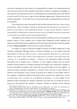 alors que les opérations en cause étaient de la responsabilité du capitaine. Peu importerait donc de
savoir qui aurait commis la faute qualifiée d’inexcusable, l’armateur, le capitaine ou l’équipage. La
seule question serait désormais de savoir si le déchargement de la marchandise pouvait être effectué
en toute sécurité. Dès lors que les juges du fond répondent négativement, l’armateur devrait être
présumé responsable : c’est en effet à lui et à lui seul qu’incombe la responsabilité de la sécurité de
la marchandise.
On en induit que la faute inexcusable du droit maritime demeure ainsi une « notion non pas
personnalisée, comme l'entendait le législateur international mais désincarnée, très proche de la
faute du service public du droit administratif français. Ce type de faute apparaît, et fonde la
responsabilité de l'administration, quand son auteur ne peut être identifié, mais qu'il est patent que
le service dans son ensemble n'a pas correctement fonctionné53
».
N'en déplaise à cette tendance sévère de la jurisprudence entérinée par la Cour de cassation à
plusieurs reprises, la Cour suprême avait au départ donné l'impression qu'elle modifierait son
analyse et qu'elle opterait pour une application ferme du caractère personnel de la faute inexcusable.
Et l'arrêt ''Johanna Hendrika'' du 20 mai 1997 en fournit l'illustration54
.
En l'espèce, les juges du fond (Cour d'appel de Rouen) ont attribué (rendant par la suite
l'armateur responsable) l'abordage advenu à la faute du capitaine et ils ont qualifié cette faute
d'inexcusable au motif que celui-ci n'a pris « aucune précaution élémentaire de sécurité pour
effectuer sans risque la mise en place d’une drague dans un avant-port, alors qu'il devait avoir
conscience de la probabilité du dommage ». Ensuite ils ont curieusement imputé cette faute
inexcusable non au capitaine mais à l’armateur. La Cour d’appel de Rouen avait cru pouvoir
assimiler la fausse manœuvre et le défaut d’amarrage de la drague, actes commis par le capitaine, à
la faute inexcusable de l’armateur. Pour autant telle n’a pas été l’analyse de la Cour suprême : en
relevant qu’aucune précaution élémentaire de sécurité n’avait été prise ni pour effectuer la
manœuvre sans dommage, ni pour s’assurer du maintien de la drague, la Cour d’appel, estime la
Cour suprême, a simplement qualifié d’inexcusable la faute commise par le capitaine qui « devait,
en professionnel, avoir conscience de la probabilité du dommage ». La Cour d’appel n’a pas
démontré la faute inexcusable de l’armateur. Désormais, toute faute liée à la sécurité du navire ne
pouvait pas nécessairement être imputée à l’armateur. Armateur et capitaine ont des fonctions
relève Madame Isabelle Corbier dans ses observations sous le présent arrêt, « la volonté de la jurisprudence de
refuser systématiquement à l'armateur le droit de limiter sa responsabilité est manifeste ».
53 P. Bonassies et Ch. Scapel, op. cit., p. 286, n0
432 ; V. aussi les observations du professeur Pierre Bonassies sous
l'arrêt de la Cour d'appel d'Aix en Provence dans l'affaire du navire ''Multitank Arcadia'' (Hors série, DMF 2002,
obs. P. Bonassies), la Cour d'appel d'Aix en Provence faisant preuve de sévérité par rapport à la qualification de la
faute inexcusable, ignore les exigences des textes pour une faute personnelle de l'auteur du dommage.
54 Cass. Com., 20 mai 1997, navire "Johanna Hendrika", DMF 1997, p. 976 obs. P. Bonassies ; RGDA 1997, p. 878,
obs. P. Latron et Petites affiches, 1997, n0
66. V. aussi, Y. Tassel, « Le dommage, élément de la faute », préc.
100
 
