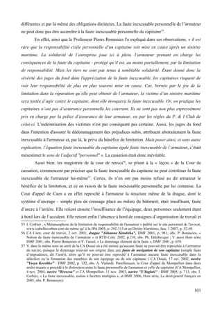 différentes et par là même des obligations distinctes. La faute inexcusable personnelle de l’armateur
ne peut donc pas être assimilée à la faute inexcusable personnelle du capitaine55
.
En effet, ainsi que le Professeur Pierre Bonassies l'a expliqué dans ses observations, « il est
rare que la responsabilité civile personnelle d’un capitaine soit mise en cause après un sinistre
maritime. La solidarité de l’entreprise joue ici à plein, l’armateur prenant en charge les
conséquences de la faute du capitaine - protégé qu’il est, au moins partiellement, par la limitation
de responsabilité. Mais les tiers ne sont pas tenus à semblable solidarité. Étant donné donc la
sévérité des juges du fond dans l'appréciation de la faute inexcusable, les capitaines risquent de
voir leur responsabilité de plus en plus souvent mise en cause. Car, bornée par le jeu de la
limitation dans la réparation qu’elle peut obtenir de l’armateur, la victime d’un sinistre maritime
sera tentée d’agir contre le capitaine, dont elle invoquera la faute inexcusable. Or, en pratique les
capitaines n’ont pas d’assurance personnelle les couvrant. Ils ne sont pas non plus expressément
pris en charge par la police d’assurance de leur armateur, ou par les règles du P. & I Club de
celui-ci. L'indemnisation des victimes n'est par conséquent pas certaine. Aussi, les juges du fond
dans l'intention d'assurer le dédommagement des préjudices subis, attribuent abstraitement la faute
inexcusable à l'armateur et, par là, le prive du bénéfice de limitation. Mais poser ainsi, et sans autre
explication, l’équation faute inexcusable du capitaine égale faute inexcusable de l’armateur, c’était
mésestimer le sens de l’adjectif "personnel" ». La cassation était donc inévitable.
Aussi bien, les magistrats de la cour de renvoi56
, se pliant à la « leçon » de la Cour de
cassation, commencent par préciser que la faute inexcusable du capitaine ne peut constituer la faute
inexcusable de l'armateur lui-même57
. Certes, ils n’en ont pas moins refusé au dit armateur le
bénéfice de la limitation, et ce en raison de la faute inexcusable personnelle par lui commise. La
Cour d'appel de Caen a en effet reproché à l'armateur la structure même de la drague, dont le
système d’ancrage – simple pieu de creusage placé au milieu du bâtiment, était insuffisant, faute
d’ancre à l’arrière. Elle retient ensuite l’insuffisance de l’équipage, deux personnes seulement étant
à bord lors de l’accident. Elle retient enfin l’absence à bord de consignes d’organisation de travail et
55 I. Corbier , « Métamorphose de la limitation de responsabilité de l'armateur » publié sur le site personnel de l'avocat,
www.isabellecorbier.com de même qu' à la JPA 2005, p. 292-313 et au Diritto Marittimo, fasc. I 2007, p. 52-69.
56 CA Caen, cour de renvoi, 2 oct. 2001, drague "Johanna Hendrika", DMF 2001, p. 981, obs. P. Bonassies, «
Notion de faute inexcusable de l’armateur » et RTD Com. 2002, p.210, obs. Ph. Delebecque ; V. aussi Hors série
DMF 2001, obs. Pierre Bonassies et Y. Tassel, « Le dommage élément de la faute », DMF 2001, p. 659.
57 V. dans le même sens un arrêt de la CA Douai où a été estimé qu'aucune faute ne pouvait être reprochée à l’armateur
du navire, puisque le dommage trouvait son origine dans une faute de navigation de son capitaine (simple faute
d’imprudence, dit l’arrêt), alors qu’il ne pouvait être reproché à l’armateur aucune faute inexcusable dans la
sélection ou la formation des membres de son équipage ou de son capitaine ( CA Douai, 17 oct. 2002, navire
''Vasya Korobko'' : DMF 2002, p. 132, obs. A. Vialard). Pareillement, la Cour d'appel de Montpellier dans deux
arrêts récents a procédé à la distinction entre la faute personnelle de l'armateur et celle du capitaine (CA Montpellier,
4 nov. 2004, navire ''Brescou'' et CA Montpellier, 11 nov. 2003, navire ''L'Inglais'' : DMF 2005, p. 713, obs. I.
Corbier, « La faute inexcusable, notion à facettes multiples », et DMF 2006, Hors série, Le droit positif français en
2005, obs. P. Bonassies).
101
 