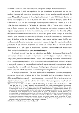 de sécurité – ou en tout cas le fait que de telles consignes n’aient pas été produites au débat.
Par ailleurs, ce n'est pas la première fois que les tribunaux se prononcent sur une telle
manière. L'arrêt qui a le plus retenu l'attention de la doctrine est, nous l'avons déjà noté, celle du
navire Kirsten-Skou58
, jugée par la Cour d'appel de Rennes, le 30 mars 1988. Si cette décision est
rendue sous l'empire de la loi du 3 janvier 1967 dans sa rédaction d'origine, reprise de la
Convention de 1957, elle n'en demeure pas moins toujours d'actualité sous l'empire de la loi de
1984, elle même inspirée par la Convention de Londres de 1976. La Cour de Rennes a donc jugé
que les fautes commises par le capitaine dans l'exercice de ses fonctions ne peuvent pas être
imputées au propriétaire du navire personnellement, des lors qu'il n'est pas démontré qu'elles
relèvent une incompétence caractérisée qu'il ne pouvait pas ignorer. L'arrêt souligne en effet qu'en
l'absence d'une obligation péronnelle de l'armateur de surveiller le chargement des marchandises
mises à bord du navire, les fautes du capitaine – alors même qu'elles avaient justifiée une
condamnation de l'armateur en tant que transporteur – ne pouvaient pas être imputées à une faute
personnelle de cet armateur, propriétaire du navire. On relèvera donc la similitude entre le
raisonnement de la Cour d'appel de Rennes dans l'affaire du navire Kirsten-Skou et celui de la
Haute Juridiction dans l'affaire du navire Johanna Hendrika.
Quoi qu'il en soit il ne faut pas mésestimer que l'affaire de Johanna Hendrika et le
raisonnement de la Cour de cassation en l'occurrence ne constituent qu'une exception. Les tribunaux
français sans jamais le dire expressément – ce qui serait aller trop brutalement à l’encontre des
textes –, ignorent les exigences des textes et ils ne cherchent quasiment jamais dans leurs décisions
à identifier la personne, ou l'organe (direction générale service technique) responsable de la faute
inexcusable. Le responsable c'est l'armateur, c'est l'entreprise d'armement, envisagée dans sa
totalité. De ce fait, la faute personnelle de l'armateur a perdu sa signification59
.
Il reste que le Professeur Yves Tassel, recherchant le moyen terme, l'équilibre entre les deux
conceptions du caractère personnel de la faute inexcusable que la jurisprudence française a
élaborées au fil du temps, conclu « quant au caractère personnel, le fait est qu’il ne parait pas
illégitime d’atteindre, au-delà des salariés, les membres même de la personne morale dès lors
58 CA Rouen, 30 mars 1988, navire ''Kirsten -Skou'', DMF 1989, p. 25, obs. Rémond Gouilloud et D. Lefort ; DMF
1990, Hors série, p.25 n0
21, obs. P. Bonassies : « on doit apprécier avec rigueur la faute personnelle de l’armateur,
cause de déchéance du droit à limitation. Mais cette rigueur doit avoir des limites, sauf à entrer dans un refus
d’application de ce qui est la loi ». La faute sera celle de la personne morale si elle est celle d'un membre de la
direction, d'un membre extérieur à la direction mais située sur un même plan hiérarchique ou d'une personne qui est
le manager du navire enregistré ou à qui l'entière gestion du navire a été déléguée. V. aussi P. Bonassies, « La
responsabilité de l'armateur de croisière », préc., p. 84 et s. : on doit rechercher la faute personnelle inexcusable de
la personne morale armateur à travers la faute inexcusable de ses dirigeants (...) On admettra qu'engagera la
responsabilité illimitée de l'armateur de croisières la faute inexcusable commise par le président de la société
d'armement, son directeur général, mais aussi tout directeur chargé d'une mission générale, tel le directeur
technique chargé du contrôle des navires ou le capitaine d'armement.
59 R. Rodière et E. Du Pontavice, op. cit., no
155, p. 133.
102
 