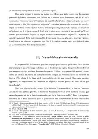 qu’ils devaient être informés et avaient le pouvoir d’agir60
».
Dans cette optique, il importe de mettre en évidence que cette controverse du caractère
personnel de la faute inexcusable sera facilitée par la mise en place du nouveau code I.S.M. « En
nommant un “monsieur sécurité” (délégué de sécurité) chargé dans chaque entreprise de suivre
cette question et d’en faire rapport aux dirigeants61
, ceux-ci ne pourront plus se retrancher derrière
le fait que la faute commise par un membre de l’entreprise ne peut leur être imputée car ils auront
été informés par le préposé chargé de la sécurité et, dans le cas contraire, il leur sera dit qu’ils ont
commis personnellement la faute de ne pas surveiller correctement ce préposé62
». La preuve du
caractère personnel de la faute inexcusable devient donc beaucoup plus aisée pour les victimes.
Parallèlement les tribunaux ne pourront plus faire fi des indications des textes pour l'identification
de la personne auteur de la faute inexcusable.
§ 3) La gravité de la faute inexcusable
La responsabilité de l'armateur peut être engagée par n'importe quelle faute de ce dernier
(par exemple en cas d'abordage où la faute est le fondement du régime de responsabilité). Il n'est
pas nécessaire d'exiger une faute d'une certaine gravite. D'ailleurs sa responsabilité peut être retenue
même en absence de preuve de faute personnelle, lorsque les personnes lésées se prévalent de
l'article 1384 alinéa 1 du Code civil (responsabilité du fait des choses). Dans cette dernière
hypothèse, la responsabilité de l'armateur est objective, aucune preuve de faute n'étant pas
revendiquée63
.
Mais pour obtenir la mise en écart de la limitation de responsabilité, la faute de l'armateur
doit revêtir une certaine gravité ; la limitation de responsabilité en droit maritime ne cède que
devant la preuve soit de la faute intentionnelle, soit de la faute inexcusable64
. Dans cette optique,
l'intensité de la faute demandée pour la qualification d'un comportement de faute inexcusable
60 Y. Tassel, « Le dommage élément de la faute », préc., p. 659. V. ainsi, TGI Cherbourg, 3 sept. 1990, décision non
publiée, DMF 1993, Hors série, obs. P. Bonassies : « la faute inexcusable doit être recherchée comme faute des
organes de direction de l’armement ».
61 Article 4 du Code ISM.
62 Y. Tassel, « La spécificité du droit maritime », préc. ; V. aussi, P. Bonassies, « La responsabilité de l'armateur de
croisière », préc., p. 93.
63 V. les arrêts les plus remarquables Lamoricière du 19 juin 1951 et Champollion du 4 décembre 1981.
64 Curieusement, la Cour d'appel de Douai dans son arrêt ''Vasya Korobko'' statue que « en l’absence de faute
personnelle ou inexcusable de sa part, la société Marmansk (armateur) est fondée à se prévaloir du fonds de
limitation de responsabilité ». Comme le fait relever professeur Antoine Vialard « la conjonction « ou » peut laisser
croire que cet armateur aurait été privé de son droit à limitation sur la base d’une faute personnelle simple de sa
part » (CA Douai, 17 oct. 2002, navire ''Vasya Korobko'' : DMF 2002, p. 132, obs. A. Vialard).
103
 