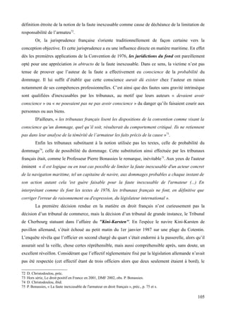 définition étroite de la notion de la faute inexcusable comme cause de déchéance de la limitation de
responsabilité de l’armateu72
.
Or, la jurisprudence française s'oriente traditionnellement de façon certaine vers la
conception objective. Et cette jurisprudence a eu une influence directe en matière maritime. En effet
dès les premières applications de la Convention de 1976, les juridictions du fond ont pareillement
opté pour une appréciation in abtracto de la faute inexcusable. Dans ce sens, la victime n’est pas
tenue de prouver que l’auteur de la faute a effectivement eu conscience de la probabilité du
dommage. Il lui suffit d’établir que cette conscience aurait dû exister chez l’auteur en raison
notamment de ses compétences professionnelles. C’est ainsi que des fautes sans gravité intrinsèque
sont qualifiées d'inexcusables par les tribunaux, au motif que leurs auteurs « devaient avoir
conscience » ou « ne pouvaient pas ne pas avoir conscience » du danger qu’ils faisaient courir aux
personnes ou aux biens.
D'ailleurs, « les tribunaux français lisent les dispositions de la convention comme visant la
conscience qu’un dommage, quel qu’il soit, résulterait du comportement critiqué. Ils ne retiennent
pas dans leur analyse de la témérité de l’armateur les faits précis de la cause »73
.
Enfin les tribunaux substituent à la notion utilisée pas les textes, celle de probabilité du
dommage74
, celle de possibilité du dommage. Cette substitution ainsi effectuée par les tribunaux
français était, comme le Professeur Pierre Bonassies le remarque, inévitable75
. Aux yeux de l'auteur
éminent « il est logique ou en tout cas possible de limiter la faute inexcusable d'un acteur concret
de la navigation maritime, tel un capitaine de navire, aux dommages probables a chaque instant de
son action autant cela 'est guère faisable pour la faute inexcusable de l'armateur (...) En
interprétant comme ils font les textes de 1976, les tribunaux français ne font, en définitive que
corriger l'erreur de raisonnement ou d'expression, du législateur international ».
La première décision rendue en la matière en droit français n’est curieusement pas la
décision d’un tribunal de commerce, mais la décision d’un tribunal de grande instance, le Tribunal
de Cherbourg statuant dans l’affaire du ''Kini-Karsten''. En l'espèce le navire Kini-Karsten de
pavillon allemand, s’était échoué au petit matin du 1er janvier 1987 sur une plage du Cotentin.
L’enquête révéla que l’officier en second chargé du quart s’était endormi à la passerelle, alors qu’il
assurait seul la veille, chose certes répréhensible, mais aussi compréhensible après, sans doute, un
excellent réveillon. Considérant que l’effectif réglementaire fixé par la législation allemande n’avait
pas été respectée (cet effectif étant de trois officiers alors que deux seulement étaient à bord), le
72 D. Christodoulou, préc.
73 Hors série, Le droit positif en France en 2001, DMF 2002, obs. P. Bonassies.
74 D. Christodoulou, ibid.
75 P. Bonassies, « La faute inexcusable de l'armateur en droit français », préc., p. 75 et s.
105
 