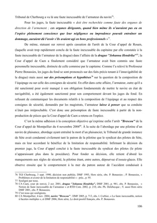 Tribunal de Cherbourg a vu là une faute inexcusable de l’armateur du navire76
.
Pour les juges, la faute inexcusable « doit être recherchée comme faute des organes de
direction de l’armement ; ces organes dirigeants, quand bien même ils n’auraient pas eu en
l’espèce pleinement conscience que leur négligence ou imprudence pouvait entraîner un
dommage, auraient dû l’avoir s’ils avaient agi en bons professionnels »77
.
De même, statuant sur renvoi après cassation de l'arrêt de la Cour d’appel de Rouen,
(laquelle avait trop rapidement conclu de la faute inexcusable du capitaine par elle constatée à la
faute inexcusable de l’armateur de la drague) dans l’affaire de la drague ''Johanna Hendrika''78
, la
Cour d’appel de Caen a finalement considéré que l’armateur avait bien commis une faute
personnelle inexcusable, distincte de celle commise par le capitaine. Comme l’a relevé le Professeur
Pierre Bonassies, les juges du fond se sont prononcés sur des faits précis tenant à l’innavigabilité de
la drague) mais aussi sur des présomptions et hypothèses79
sur la question de la composition de
l’équipage ou sur celle des consignes de sécurité. En effet dans cette affaire, l’armateur, outre qu'il a
été sanctionné pour avoir manqué à son obligation fondamentale de mettre le navire en état de
navigabilité, a été également sanctionné pour son comportement devant les juges du fond. En
refusant de communiquer les documents relatifs à la composition de l’équipage et au respect des
consignes de sécurité, demandés par les magistrats, l’armateur laisse à penser que sa conduite
n’était pas irréprochable. C'est donc une présomption de faute inexcusable à partir de la non-
production de pièces que la Cour d'appel de Caen a retenu en l'espèce.
C’est la même adhésion à la conception objective qu’exprime enfin l’arrêt ''Brescou'' de la
Cour d’appel de Montpellier du 4 novembre 200480
. À la suite de l’abordage par une pilotine d’un
navire de plaisance, abordage ayant entraîné la mort d’un plaisancier, le Tribunal de grande instance
de Sète avait condamné civilement tant le patron de la pilotine que le syndicat des pilotes de Sète,
mais en leur accordant le bénéfice de la limitation de responsabilité. Infirmant la décision du
premier juge, la Cour d’appel conclut à la faute inexcusable du syndicat des pilotes (le pilote
n’apparaissant plus dans la procédure). Pour fonder sa décision, elle retient d’abord les
manquements aux règles de sécurité, la pilotine étant, entre autres, dépourvue d’essuie-glaces. Elle
observe ensuite que le comportement à la mer du patron auteur de l’accident conduisait à
76 TGI Cherbourg, 3 sept. 1990, décision non publiée, DMF 1993, Hors série, obs. P. Bonassies ; P. Bonassies, «
Problèmes et avenir de la limitation de responsabilité » : préc., p. 95.
77 Souligné par nous.
78 CA Caen, cour de renvoi, 2 oct. 2001, drague "Johanna Hendrika", DMF 2001, p. 981, obs. P. Bonassies, «
Notion de faute inexcusable de l’armateur » et RTD Com. 2002, p. 210, obs. Ph. Delebecque ; V. aussi Hors série
DMF 2001, obs. P. Bonassies.
79 C'est nous qui soulignons.
80 CA Montpellier, 4 nov. 2004, navire ''Brescou'' : DMF 2005, p. 713, obs. I. Corbier, « La faute inexcusable, notion
à facettes multiples », et DMF 2006, Hors série, Le droit positif français, obs. P. Bonassies.
106
 