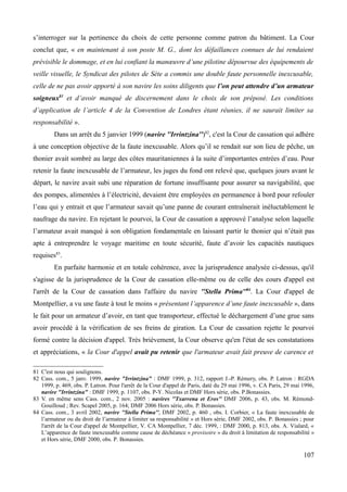 s’interroger sur la pertinence du choix de cette personne comme patron du bâtiment. La Cour
conclut que, « en maintenant à son poste M. G., dont les défaillances connues de lui rendaient
prévisible le dommage, et en lui confiant la manœuvre d’une pilotine dépourvue des équipements de
veille visuelle, le Syndicat des pilotes de Sète a commis une double faute personnelle inexcusable,
celle de ne pas avoir apporté à son navire les soins diligents que l’on peut attendre d’un armateur
soigneux81
et d’avoir manqué de discernement dans le choix de son préposé. Les conditions
d’application de l’article 4 de la Convention de Londres étant réunies, il ne saurait limiter sa
responsabilité ».
Dans un arrêt du 5 janvier 1999 (navire ''Irrintzina'')82
, c'est la Cour de cassation qui adhère
à une conception objective de la faute inexcusable. Alors qu’il se rendait sur son lieu de pêche, un
thonier avait sombré au large des côtes mauritaniennes à la suite d’importantes entrées d’eau. Pour
retenir la faute inexcusable de l’armateur, les juges du fond ont relevé que, quelques jours avant le
départ, le navire avait subi une réparation de fortune insuffisante pour assurer sa navigabilité, que
des pompes, alimentées à l’électricité, devaient être employées en permanence à bord pour refouler
l’eau qui y entrait et que l’armateur savait qu’une panne de courant entraînerait inéluctablement le
naufrage du navire. En rejetant le pourvoi, la Cour de cassation a approuvé l’analyse selon laquelle
l’armateur avait manqué à son obligation fondamentale en laissant partir le thonier qui n’était pas
apte à entreprendre le voyage maritime en toute sécurité, faute d’avoir les capacités nautiques
requises83
.
En parfaite harmonie et en totale cohérence, avec la jurisprudence analysée ci-dessus, qu'il
s'agisse de la jurisprudence de la Cour de cassation elle-même ou de celle des cours d'appel est
l'arrêt de la Cour de cassation dans l'affaire du navire ''Stella Prima''84
. La Cour d'appel de
Montpellier, a vu une faute à tout le moins « présentant l’apparence d’une faute inexcusable », dans
le fait pour un armateur d’avoir, en tant que transporteur, effectué le déchargement d’une grue sans
avoir procédé à la vérification de ses freins de giration. La Cour de cassation rejette le pourvoi
formé contre la décision d'appel. Très brièvement, la Cour observe qu'en l'état de ses constatations
et appréciations, « la Cour d'appel avait pu retenir que l'armateur avait fait preuve de carence et
81 C'est nous qui soulignons.
82 Cass. com., 5 janv. 1999, navire "Irrintzina" : DMF 1999, p. 312, rapport J.-P. Rémery, obs. P. Latron : RGDA
1999, p. 469, obs. P. Latron. Pour l'arrêt de la Cour d'appel de Paris, daté du 29 mai 1996, v. CA Paris, 29 mai 1996,
navire "Irrintzina" : DMF 1999, p. 1107, obs. P-Y. Nicolas et DMF Hors série, obs. P.Bonassies.
83 V. en même sens Cass. com., 2 nov. 2005 : navires ''Txarrena et Eros'' DMF 2006, p. 43, obs. M. Rémond-
Gouilloud ; Rev. Scapel 2005, p. 164; DMF 2006 Hors série, obs. P. Bonassies.
84 Cass. com., 3 avril 2002, navire ''Stella Prima'', DMF 2002, p. 460 , obs. I. Corbier, « La faute inexcusable de
l’armateur ou du droit de l’armateur à limiter sa responsabilité » et Hors série, DMF 2002, obs. P. Bonassies ; pour
l'arrêt de la Cour d'appel de Montpellier, V. CA Montpellier, 7 déc. 1999, : DMF 2000, p. 813, obs. A. Vialard, «
L’apparence de faute inexcusable comme cause de déchéance « provisoire » du droit à limitation de responsabilité »
et Hors série, DMF 2000, obs. P. Bonassies.
107
 