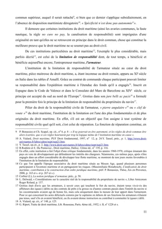 commun supérieur, auquel il serait rattaché9
, si bien que ce dernier s'applique subsidiairement, en
l’absence de disposition maritimiste dérogatoire10
. « Spécificité n’est donc pas autonomie11
».
Il demeure que certaines institutions du droit maritime (ainsi les avaries communes, la faute
nautique, la règle no cure no pay, la canalisation de responsabilité) sont imprégnées d'une
originalité en tant qu'elles ne se retrouvent en principe dans le droit commun, chose qui constitue la
meilleure preuve que le droit maritime ne se soumet pas au droit civil.
De ces institutions particulières au droit maritime12
, l'exemple le plus considérable, mais
parfois décrié13
, est celui de la limitation de responsabilité dont, de tout temps, a bénéficié et
bénéficie aujourd'hui encore, l'entrepreneur maritime, l'armateur.
L'institution de la limitation de responsabilité de l'armateur située au cœur du droit
maritime, pièce maitresse du droit maritime, a, étant inconnue au droit romain, apparu au XIe
siècle
en Italie dans les tables d' Amalfi. Grâce au contrat de commande chaque participant pouvait limiter
sa responsabilité dans l'expédition maritime à l'étendue des fonds qu'il a engagés14
. Inscrit en
Espagne dans le Code de Valence et dans le Consulato del Mare de Barcelone au XIVe
siècle, ce
principe est accepté du sud au nord de l'Europe15
. Grotius dans son jure belli ac pacis16
a formulé
pour la première fois le principe de la limitation de responsabilité du propriétaire du navire17
.
Pilier du droit de la responsabilité civile de l'armateur, « pierre angulaire »18
ou « clef de
voute »19
du droit maritime, l'institution de la limitation est l'une des plus fondamentales et de plus
originales du droit maritime. En effet, s'il est un objectif que l'on assigne à tout système de
responsabilité civile quel qu'il soit, c'est celui de réparation. La fonction de réparation constitue, en
9 P. Bonassies et Ch. Scapel, op. cit., no 6, p. 8 : « Il ne pourrait en être autrement, et les règles du droit commun être
alors écartées, que si ces règles heurtaient par trop la logique même de l’institution maritime en cause ».
10 A. Vialard, Droit maritime, PUF Droit fondamental, 1997, no 12, p. 24.Y. Tassel, préc., p. 1, http://www.droit-
univnantes.fr/labos/cdmo/nept/nep21.htm.
11 Y. Tassel, op.cit., p. 2, http://www.droit-univnantes.fr/labos/cdmo/nept/nep21.htm.
12 R.Rodière et E. Du Pontavice , Droit maritime, Dalloz, 12ème éd., n0
139, p. 116.
13 En effet, cette institution a fait l'objet d'une critique fondamentale, dans les années 1960-1970, critique émanant des
pays en voie de développement qui défendaient les intérêts des chargeurs. Néanmoins, ces mêmes pays, après s'être
engagés dans un effort considérable de développer leur flotte maritime, se montrent de non jours moins favorables à
l'institution de la limitation de responsabilité.
14 Ce que l'on appelle l'époque associative du droit maritime située au Moyen Age, quand plusieurs personnes
participaient à l'aventure maritime et en partageaient les risques. (Massimiliano Rimaboschi, L'unification du droit
maritime, contribution à la construction d'un ordre juridique maritime, préf. P. Bonassies, Thèse, Aix en Provence,
2006, p. 163 et s. et p. 267 et s.).
15 Corbier (I.), La notion juridique d’armateur, préc., p. 58.
16 L. Delwaid, « Considérations sur le caractère réel de la responsabilité du propriétaire de navire », Liber Amicorum
Roger Roland, p. 157.
17 Grotius était d'avis que les armateurs, à savoir ceux qui touchent le fret du navire, étaient tenus vis-à-vis des
affréteurs des (quasi-) délits ou des contrats de prêts à la grosse ou d'autres contrats passés dans l'intérêt du navire si
les cocontractants avaient agi de bonne foi, mais cela uniquement dans la mesure de leur apport dans l'armement.
Pour ce qui concernait les actes délictuels commis par le capitaine en dehors de ses fonctions les armateurs n'étaient
pas tenus, sauf s'ils en avaient bénéficié, ou ils avaient donne instruction ou contribué à commettre le (quasi-) délit.
18 A. Vialard, op. cit., n° 148, p. 125.
19 G. Ripert, Traite de droit maritime, Lib. Rousseau, Paris, 4ème éd., 1952, t. II, n0
1228 et s.
11
 