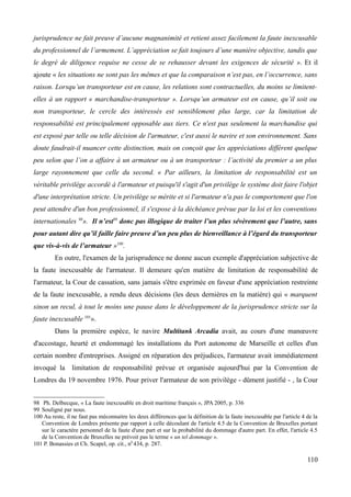 jurisprudence ne fait preuve d’aucune magnanimité et retient assez facilement la faute inexcusable
du professionnel de l’armement. L’appréciation se fait toujours d’une manière objective, tandis que
le degré de diligence requise ne cesse de se rehausser devant les exigences de sécurité ». Et il
ajoute « les situations ne sont pas les mêmes et que la comparaison n’est pas, en l’occurrence, sans
raison. Lorsqu’un transporteur est en cause, les relations sont contractuelles, du moins se limitent-
elles à un rapport « marchandise-transporteur ». Lorsqu’un armateur est en cause, qu’il soit ou
non transporteur, le cercle des intéressés est sensiblement plus large, car la limitation de
responsabilité est principalement opposable aux tiers. Ce n'est pas seulement la marchandise qui
est exposé par telle ou telle décision de l'armateur, c'est aussi le navire et son environnement. Sans
doute faudrait-il nuancer cette distinction, mais on conçoit que les appréciations diffèrent quelque
peu selon que l’on a affaire à un armateur ou à un transporteur : l’activité du premier a un plus
large rayonnement que celle du second. « Par ailleurs, la limitation de responsabilité est un
véritable privilège accordé à l'armateur et puisqu'il s'agit d'un privilège le système doit faire l'objet
d'une interprétation stricte. Un privilège se mérite et si l'armateur n'a pas le comportement que l'on
peut attendre d'un bon professionnel, il s'expose à la déchéance prévue par la loi et les conventions
internationales 98
». Il n’est99
donc pas illogique de traiter l’un plus sévèrement que l’autre, sans
pour autant dire qu’il faille faire preuve d’un peu plus de bienveillance à l’égard du transporteur
que vis-à-vis de l’armateur »100
.
En outre, l'examen de la jurisprudence ne donne aucun exemple d'appréciation subjective de
la faute inexcusable de l'armateur. Il demeure qu'en matière de limitation de responsabilité de
l'armateur, la Cour de cassation, sans jamais s'être exprimée en faveur d'une appréciation restreinte
de la faute inexcusable, a rendu deux décisions (les deux dernières en la matière) qui « marquent
sinon un recul, à tout le moins une pause dans le développement de la jurisprudence stricte sur la
faute inexcusable 101
».
Dans la première espèce, le navire Multitank Arcadia avait, au cours d'une manœuvre
d'accostage, heurté et endommagé les installations du Port autonome de Marseille et celles d'un
certain nombre d'entreprises. Assigné en réparation des préjudices, l'armateur avait immédiatement
invoqué la limitation de responsabilité prévue et organisée aujourd'hui par la Convention de
Londres du 19 novembre 1976. Pour priver l'armateur de son privilège - dûment justifié - , la Cour
98 Ph. Delbecque, « La faute inexcusable en droit maritime français », JPA 2005, p. 336
99 Souligné par nous.
100 Au reste, il ne faut pas méconnaitre les deux différences que la définition de la faute inexcusable par l'article 4 de la
Convention de Londres présente par rapport à celle découlant de l'article 4.5 de la Convention de Bruxelles portant
sur le caractère personnel de la faute d'une part et sur la probabilité du dommage d'autre part. En effet, l'article 4.5
de la Convention de Bruxelles ne prévoit pas le terme « un tel dommage ».
101 P. Bonassies et Ch. Scapel, op. cit., n0
434, p. 287.
110
 