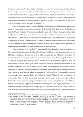 de sécurité sont respectées, fussent-elles minimales, on ne voit pas comment on pourrait parler de
faute. À la rigueur pourrait-on admettre qu'il y a faute s'il est établi que l'armateur a conscience de
ce caractère minimal et de ce qu'il faudrait rehausser les exigences de sécurité. Mais de là à
conclure que cette faute est inexcusable, il y a un pas qu'il est difficile d'avancer, sauf à confier aux
professionnels eux-mêmes le soin de définir les règles de sécurité. C'est sans doute ce pas que la
Cour de cassation a refusé, elle aussi, de franchir106
».
Dans la deuxième espèce, le navire Heidberg battant pavillon allemand avait violemment
heurté et endommagé un appontement pétrolier de la société Shell dans le port de Pauillac en
Gironde. D'après l'expertise l'événement préjudiciable tenait à des officiers et un personnel de veille
insuffisants et inefficaces, et surtout un manque de coordination de cohésions dans leurs
interventions. En effet alors que l'officier mécanicien épuisé par une journée de travail pour assurer
le chargement du navire, s'était retiré dans sa cabine, le capitaine était descendu de son côté vers les
machines pour veiller à des opérations de ballastage. Le pilote resté à la passerelle n'avait alors pu,
sans l'assistance d'un officier du bord, maintenir dans la bonne direction.
Dans la décision du 31 mai 2005107
, les juges de la Cour d'appel ont tenté de caractériser la
faute inexcusable de l'armateur. En effet selon les juges bordelais, eu égard aux contraintes et aux
difficultés quotidiennes du cabotage et à la faiblesse numérique de l'effectif, il incombait aux
armateurs de faire en sorte qu'il existe entre le capitaine et les hommes de l'équipage la confiance et
la cohésions indispensables pour qu'il puisse être fait face aux événements imprévus, mais non
imprévisibles. Ils en ont conclu qu'en faisant naviguer le navire en l'absence d'une cohésion de son
équipage, l'armateur avait pris le risque que ne puisse être surmontées les difficultés rendant
nécessaires la confiance du commandant dans chacun de ses hommes pour accomplir sa mission.
Dans l'attente de la décision de la Cour de cassation, le Professeur Pierre Bonassies à l'occasion de
la présentation des exposées dédies au Professeur Antoine Vialard (à qui la limitation de
responsabilité face à la faute inexcusable était une question chère) avait observé que la future
décision de la Cour de cassation, ne pourrait aller que dans le sens que le professeur Antoine Vialard
prônait, c'est à dire dans l'approbation de l'analyse avancée par la Cour d'appel de Bordeaux. Et le
Professeur Philippe Delebecque avait souligné que « il serait intéressant de lire l'arrêt – attendu -
de la Cour de cassation pour connaître quel est le parti finalement retenu : entre la notion du
106 V. Ph. Delebecque, « La faute inexcusable en droit maritime francais », JPA 2005, p. 336
107 CA Bordeaux, 31 mai 2005, navire "Heidberg", DMF 2005, p. 841, obs. A. Vialard, « Faute inexcusable de
l'armateur, la marée monte, inexorable » et Hors série, DMF 2005, obs. P. Bonassies ; pour l'arrêt du Tribunal de
commerce de Bordeaux, v. T. com. Bordeaux, navire "Heidberg", 27 sept. 1993 : DMF 1993, p. 731, obs. A.
Vialard, « L’affaire Heidberg : Gros temps sur la Convention de Londres 1976 sur la limitation de responsabilité en
matière de créances maritimes » et obs. T. Clemens-Jones « Heidberg : malfaiteur ou victime d’une injustice ? » ;
Hors série, DMF 1994, p. 23, obs. P. Bonassies.
112
 