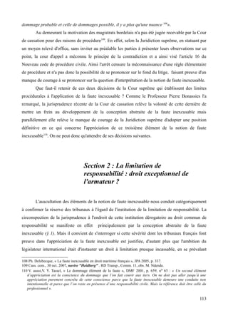 dommage probable et celle de dommages possible, il y a plus qu'une nuance 108
».
Au demeurant la motivation des magistrats bordelais n'a pas été jugée recevable par la Cour
de cassation pour des raisons de procédure109
. En effet, selon la Juridiction suprême, en statuant par
un moyen relevé d'office, sans inviter au préalable les parties à présenter leurs observations sur ce
point, la cour d'appel a méconnu le principe de la contradiction et a ainsi visé l'article 16 du
Nouveau code de procédure civile. Ainsi l'arrêt censure la méconnaissance d'une règle élémentaire
de procédure et n'a pas donc la possibilité de se prononcer sur le fond du litige, faisant preuve d'un
manque de courage à se prononcer sur la question d'interprétation de la notion de faute inexcusable.
Que faut-il retenir de ces deux décisions de la Cour suprême qui établissent des limites
procédurales à l'application de la faute inexcusable ? Comme le Professeur Pierre Bonassies l'a
remarqué, la jurisprudence récente de la Cour de cassation relève la volonté de cette dernière de
mettre un frein au développement de la conception abstraite de la faute inexcusable mais
parallèlement elle relève le manque de courage de la Juridiction suprême d'adopter une position
définitive en ce qui concerne l'appréciation de ce troisième élément de la notion de faute
inexcusable110
. On ne peut donc qu'attendre de ses décisions suivantes.
Section 2 : La limitation de
responsabilité : droit exceptionnel de
l'armateur ?
L'auscultation des éléments de la notion de faute inexcusable nous conduit catégoriquement
à confirmer la réserve des tribunaux à l'égard de l'institution de la limitation de responsabilité. La
circonspection de la jurisprudence à l'endroit de cette institution dérogatoire au droit commun de
responsabilité se manifeste en effet principalement par la conception abstraite de la faute
inexcusable (§ 1). Mais il convient de s'interroger si cette sévérité dont les tribunaux français font
preuve dans l'appréciation de la faute inexcusable est justifiée, d'autant plus que l'ambition du
législateur international était d'instaurer un droit à limitation presque incassable, en se prévalant
108 Ph. Delebecque, « La faute inexcusable en droit maritime français », JPA 2005, p. 337.
109 Cass. com., 30 oct. 2007, navire "Heidberg" , RD Transp., Comm. 11, obs. M. Ndende.
110 V. aussi,V. Y. Tassel, « Le dommage élément de la faute », DMF 2001, p. 659, no 65 : « Un second élément
d’appréciation est la conscience du dommage que l’on fait courir aux tiers. On ne doit pas aller jusqu’à une
appréciation purement concrète de cette conscience parce que la faute inexcusable demeure une conduite non
intentionnelle et parce que l’on reste en présence d’une responsabilité civile. Mais la référence doit être celle du
professionnel ».
113
 