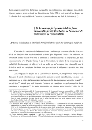 d'une conception restreinte de la faute inexcusable. La problématique ainsi dégagée ne peut être
épluchée qu'après avoir envisagé les dispositions du Code ISM et avoir analysé leur impact sur
l'évaluation de la responsabilité de l'armateur et par extension sur son droit de limitation (§ 2).
§ 1) Le concept jurisprudentiel de la faute
inexcusable facilite l'exclusion de l'armateur de
la limitation de responsabilité
A) Faute inexcusable et limitation de responsabilité pour des dommages matérielsA) Faute inexcusable et limitation de responsabilité pour des dommages matériels
L'intention des rédacteurs de la Convention de Londres et par extension celle des rédacteurs
de la loi française était incontestablement d'ouvrir plus largement l'accès à la limitation, en
substituant, comme faisant obstacle à la limitation, la faute inexcusable à la simple faute, un droit
«incontournable »111
. D'après l'article 4 de la Convention, le critère de la conscience de la
probabilité du dommage est subjectif et il ne suffit pas qu’un acteur plus raisonnable que le
défendeur aurait eu conscience du risque pour conclure que le défendeur a commis une faute
inexcusable.
Aux antipodes de l'esprit de la Convention de Londres, la jurisprudence française loin
d'analyser le droit à limitation de responsabilité comme un droit inconditionnel, consacre - en
maintenant que le critère de la conscience de la probabilité du dommage est un critère objectif112
-
un privilège113
auquel peut seul prétendre l'armateur se conduisant en professionnel de haute
conscience et compétence114
. La faute inexcusable est, comme Mme Isabelle Corbier le fait
111 I. Corbier, « La faute inexcusable de l'armateur ou du droit de l'armateur à limiter sa responsabilité » : DMF 2002,
p. 403 ; R. Grime, « The loss of the right to limit », Institute of Maritime Law, The University of Saouthampton,
Limitation of Shipowners Liability, The new law, , éd. Sweet & Maxwell, p 102 et s. : The formulation of intent and
recklenesse contained in art. 4 of the Convention would seem to produce a result extremely favourable to limitation.
There is good grounds for the view tha the rest is subjective and in its own terms requires proof a degree of
knowlwdge which is likely to be difficult to etablish.
112 Et en mésestimant le caractère personnel de la faute inexcusable.
113 P. Bonassies et Ch. Scapel, op. cit., n0
435, p. 288 et P. Bonassies, « La convention de 1976 sur la limitation de
responsabilité en matière de créances maritimes et le protocole de 1996 » : Annales Inst. Méditerranéen Transp. Mar.
1996, p. 50 : la limitation de responsabilité de l'armateur même si elle se justifie par le caractère d'intérêt général
de cette navigation, ne peut être conçue comme constituant pour les armateurs un droit incontrôlée. Au contraire,
elle reste un privilège, que chacun doit mériter en prenant toutes les mesures qu'imposent la réglementation
applicable en la matière ou la simple prudence d'un bon armateur.
114 T. com. Bordeaux, navire "Heidberg", 27 sept. 1993 : DMF 1993, p. 731, obs. A. Vialard, « L’affaire Heidberg :
Gros temps sur la Convention de Londres 1976 sur la limitation de responsabilité en matière de créances maritimes
114
 