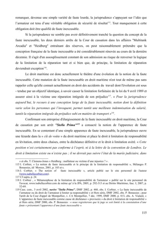 remarquer, devenue une simple variété de faute lourde, la jurisprudence s’appuyant sur l’idée que
l’armateur est tenu d’une véritable obligation de sécurité de résultat115
. Tout manquement à cette
obligation doit être qualifié de faute inexcusable.
Si la jurisprudence ne semble pas avoir définitivement tranché la question du concept de la
faute inexcusable, les deux derniers arrêts de la Cour de cassation dans les affaires ''Multitank
Arcadia'' et ''Heidberg'' entraînant des réserves, on peut raisonnablement prétendre que la
conception française de la faute inexcusable a été considérablement rénovée au cours de la dernière
décennie. Il s'agit d'un assouplissement constant de son admission au risque de renverser la logique
de la limitation de la réparation tant et si bien que, de principe, la limitation de réparation
deviendrait exception116
.
Le droit maritime est donc actuellement le théâtre d'une évolution de la notion de la faute
inexcusable. Cette mutation de la faute inexcusable en droit maritime n'est tout de même pas sans
rappeler celle qu'elle connait actuellement en droit des accidents du travail dont l'évolution est sous
- tendue par un objectif identique, à savoir casser la limitation forfaitaire de la loi du 9 avril 1989 et
assurer ainsi à la victime une réparation intégrale de son préjudice117
. « Pour la jurisprudence
aujourd’hui, le recours à une conception large de la faute inexcusable, notion dont la définition
varie selon les personnes qui l’invoquent, permet tantôt une meilleure indemnisation du salarié,
tantôt la réparation intégrale du préjudice subi en matière de transport »118
.
Confirmant son entreprise d'élargissement de la faute inexcusable en droit maritime, la Cour
de cassation par son arrêt ''Stella Prima''119
a consacré la notion de l'apparence de faute
inexcusable. En se contentant d’une simple apparence de faute inexcusable, la jurisprudence ouvre
une lézarde dans la « clé de voûte » du droit maritime et place le droit à limitation de responsabilité
en lévitation, entre deux chaises, entre la déchéance définitive et le droit à limitation avéré. « Cette
position n’est certainement pas conforme à l’esprit, ni à la lettre de la convention de Londres. Le
droit à limitation existe ou n’existe pas ; il ne devrait pas suivre l’état de la marée judiciaire, dans
» et obs. T. Clemens-Jones « Heidberg : malfaiteur ou victime d’une injustice ? » .
115 I. Corbier, « La notion de faute inexcusable et le principe de la limitation de responsabilité », Mélanges P.
Bonassies, éd Moreux, 2001, p. 103 et s.
116 I. Corbier, « The notion of faute inexcusable », article publié sur le site personnel de l'auteur
(www.isabellecorbier.com).
117 Cf supra, p. 24.
118 I. Corbier , « Métamorphose de la limitation de responsabilité de l'armateur » publié sur le site personnel de
l'avocat, www.isabellecorbier.com de même qu' à la JPA, 2005, p. 292-313 et au Diritto Marittimo, fasc. I, 2007, p.
52-69.
119 Cass. com., 3 avril 2002, navire ''Stella Prima'', DMF 2002, p. 460, obs. I. Corbier, « La faute inexcusable de
l’armateur ou du droit de l’armateur à limiter sa responsabilité » et Hors série, DMF 2002, obs. P. Bonassies ; pour
l'arrêt de la Cour d'appel de Montpellier, v. CA Montpellier, 7 déc. 1999, DMF 2000, p. 813, obs. A. Vialard, «
L’apparence de faute inexcusable comme cause de déchéance « provisoire » du droit à limitation de responsabilité »
et Hors série, DMF 2000, obs. P. Bonassies : « nous regretterons que le juge se soit limité à la constatation d’une
faute « présentant l’apparence d’une faute inexcusable ».
115
 