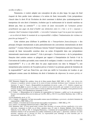 ses flux et reflux ».
Néanmoins, à vouloir adopter une conception de plus en plus large, les juges du fond
risquent de faire perdre toute substance à la notion de faute inexcusable. Cette jurisprudence
s'inscrit dans le droit fil de l'évolution du droit consistant à déchoir plus systématiquement le
transporteur de soin droit à limitation, évolution que le renforcement de la sécurité maritime ne
dément pas, bien au contraire120
. « La notion de faute inexcusable de l’armateur permet
actuellement aux juges du fond d’établir une distinction entre le « bon » et le « mauvais »
armateur. Seul l’armateur irréprochable – c’est-à-dire l’armateur à qui l’on ne peut rien reprocher
– est en droit de limiter le montant de sa responsabilité. à défaut, l’indemnisation des victimes ne
peut être qu’intégrale121
»
Cette solution pose d'ailleurs le problème de « l'interprétation franco-française » des
principes d'origine internationale et plus particulièrement des conventions internationales de droit
maritime122
. Comme l'observait le Professeur Antoine Vialard l’interprétation judiciaire française du
concept de faute inexcusable constitue donc un océan d’originalité dans une jurisprudence
internationale massivement contraire123
. Cela à provoqué « l'isolationnisme » de la jurisprudence
française dont certains auteurs se plaignent par rapport à l'interprétation de l'article 4 de la
Convention de Londres qui tendait, nous venons de le souligner, à rendre « incassable » la limite de
responsabilité124
. Il y a en effet dans les pays anglo-saxons (ou dans la Belgique125
), une
interprétation plus restrictive de l'exception prévue à l'article 4 au principe général de limitation de
la responsabilité126
sauf aux États-Unis, qui n'ont pas ratifié la Convention de Londres et qui
appliquent comme cause de déchéance du droit à limitation du shipowner, la owners privity or
120 P. Bonassies, Rapport des synthèse, Actes de la 9ème journée Ripert, DMF 2002, p. 1085 : cette réserve des
tribunaux se manifeste surtout à propos de la notion de faute entraînant déchéance pour l’armateur du droit à
limitation. V. aussi Y. Tassel, « Responsabilité du propriétaire de navire », préc., no
51 : Rodière craignait que
l'érosion de la faute ne pousse les juges à voir partout la faute inexcusable, par exemple le seul fait pour un
armateur de laisser naviguer un navire dont il connaît un défaut quelconque (V. R. Rodière, Traité général de droit
maritime : Dalloz, 1976, Introduction et Armement, n° 613).
121 I. Corbier , « Métamorphose de la limitation de responsabilité de l'armateur » publié sur le site personnel de
l'avocat, www.isabellecorbier.com de même qu' à la JPA, 2005, p. 292-313 et au Diritto Marittimo, fasc. I, 2007, p.
52-69.
122 M. Rimaboschi, op.cit., p. 213.
123 A. Vialard, « L’apparence de faute inexcusable comme cause de déchéance « provisoire » du droit à limitation de
responsabilité », DMF 2000, p. 813.
124 A. Vialard, « L'évolution de la notion de faute inexcusable et la limitation » : DMF 2002, p. 579.
125 Y. Tassel, « Le dommage élément de la faute », DMF 2001, p. 659.
126 P. Bonassies, ibid : Il existe quand même certains États maritimes où aucune décision significative n’est certes
intervenue, notamment en Italie ou en Grèce -ajoutons nous- (V. ainsi A. Kiantou Babouki, Droit Maritime,
Sakkoula, 5e éd., 2005, p. 388 ; E. Gologina-Oikonomou, « Limitation de la responsabilité en matière de créances
maritimes (l'article 4 de la Convention de Londres notamment en droit grec) », Quatrième conférence du droit
maritime, organisée par le barreau de Pirée, La responsabilité pour dommage en droit maritime grec et
international, Sakkoulas, 2001, p. 101).
116
 