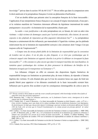 knowledge127
prévue dans la section 183 du 46 U.S.C128
. On en infère que dans la comparaison entre
le droit américain et la jurisprudence française il existe un phénomène d'unification.
C'est un double défaut que présente ainsi la conception française de la faute inexcusable :
l’application d’une interprétation franco-française à un concept d’origine internationale, d’une part ;
et la violation manifeste de l’intention clairement affirmée du législateur international de rendre
pratiquement « incassable » la limitation de la responsabilité, d'autre part.
La seule « vraie justification » de cette jurisprudence est, ce faisant, de venir en aide à des
victimes : « déjà victimes de dommages causés par l’activité armatoriale, elles étaient, de surcroît,
exposées à des plafonds de réparation qu’elles jugeaient ridiculement bas129
». La jurisprudence
française a certainement dû être influencée, par mansuétude à l’égard des victimes, par les plafonds
relativement bas de la limitation de responsabilité octroyée à des armateurs dont l’image n’est pas
toujours celle de l’impécuniosité130
.
« Compte tenu du niveau plutôt faible de la limitation de responsabilité que la convention
de Londres met en place, il est de plus en plus fréquent, si ce n'est pas systématique que le
créancier auquel cette limitation est opposée cherche à en priver le débiteur en invoquant la faute
inexcusable »131
. « On constate ici, plus encore que dans le transport maritime des marchandises, la
tentation quasi systématique des victimes de faire prononcer la déchéance du bénéfice de la
limitation invoquée par le transporteur ou l'armateur »132
.
Les tribunaux s'érigent en effet en censeurs des dispositions légales limitatives de
responsabilité lorsque ces limitations ne permettent plus, de toute évidence, de répondre à l'attente
légitime des victimes. Et cela d'autant plus que la Cour de cassation laisse aux juges du fond une
grande liberté pour apprécier si les éléments constitutifs de la faute inexcusable existent bien.
Influencés par la gravite d'un accident et par les conséquences dommageables de celui-ci pour la
127 ''Privity extends to those faults in witch the owner actually participated, while konwledge includes those faults of
which the owner has personal cognizance''.
128 P. Bonassies ibid : « Mais les tribunaux américains, sur le fondement d’autres textes, témoignent de la même
rigueur que les tribunaux français ».
129 A. Vialard, ibid ; V. aussi P. Bonassies, « La faute inexcusable de l'armateur en droit français », préc., p.75 et s. :
Cette sévérité s'explique aussi sans doute de la culture juridique dont les juridictions françaises sont imprégnées.
En droit français, la règle que chacun doit réparer le dommage causé par sa faute est fortement affirmé par l'article
1382 du Code civil, un texte que le Conseil Constitutionnel a lu comme posant un principe général de valeur
constitutionnelle.
130 I. Corbier, « La faute inexcusable de l'armateur ou du droit de l'armateur à limiter sa responsabilité » : DMF 2002,
p. 403 ; P. Bonassies, préc., p. 1085 : Or, c’est certainement la modestie de la limitation qui conduit les tribunaux à
adopter une conception très ouverte de la notion de faute inexcusable ; A. Vialard, « L’affaire Heidberg : Gros
temps sur la Convention de Londres 1976 sur la limitation de responsabilité en matière de créances maritimes »,
DMF 1993, p. 731.
131 I. Corbier, « La faute inexcusable de l'armateur ou du droit de l'armateur à limiter sa responsabilité » : DMF 2002,
p. 403.
132 A. Vialard, Droit maritime, PUF, Droit fondamental, 1997, p.133, n° 155.
117
 
