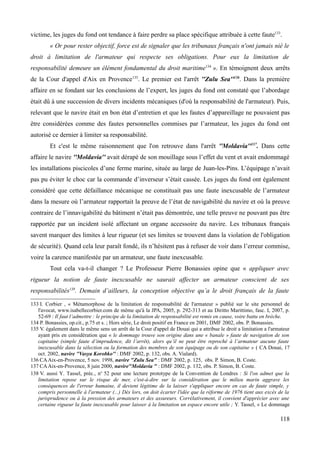 victime, les juges du fond ont tendance à faire perdre sa place spécifique attribuée à cette faute133
.
« Or pour rester objectif, force est de signaler que les tribunaux français n'ont jamais nié le
droit à limitation de l'armateur qui respecte ses obligations. Pour eux la limitation de
responsabilité demeure un élément fondamental du droit maritime134
». En témoignent deux arrêts
de la Cour d'appel d'Aix en Provence135
. Le premier est l'arrêt ''Zulu Sea''136
. Dans la première
affaire en se fondant sur les conclusions de l’expert, les juges du fond ont constaté que l’abordage
était dû à une succession de divers incidents mécaniques (d'où la responsabilité de l'armateur). Puis,
relevant que le navire était en bon état d’entretien et que les fautes d’appareillage ne pouvaient pas
être considérées comme des fautes personnelles commises par l’armateur, les juges du fond ont
autorisé ce dernier à limiter sa responsabilité.
Et c'est le même raisonnement que l'on retrouve dans l'arrêt ''Moldavia''137
. Dans cette
affaire le navire ''Moldavia'' avait dérapé de son mouillage sous l’effet du vent et avait endommagé
les installations piscicoles d’une ferme marine, située au large de Juan-les-Pins. L’équipage n’avait
pas pu éviter le choc car la commande d’inverseur s’était cassée. Les juges du fond ont également
considéré que cette défaillance mécanique ne constituait pas une faute inexcusable de l’armateur
dans la mesure où l’armateur rapportait la preuve de l’état de navigabilité du navire et où la preuve
contraire de l’innavigabilité du bâtiment n’était pas démontrée, une telle preuve ne pouvant pas être
rapportée par un incident isolé affectant un organe accessoire du navire. Les tribunaux français
savent marquer des limites à leur rigueur (et ses limites se trouvent dans la violation de l'obligation
de sécurité). Quand cela leur paraît fondé, ils n’hésitent pas à refuser de voir dans l’erreur commise,
voire la carence manifestée par un armateur, une faute inexcusable.
Tout cela va-t-il changer ? Le Professeur Pierre Bonassies opine que « appliquer avec
rigueur la notion de faute inexcusable ne saurait affecter un armateur conscient de ses
responsabilités138
. Demain d’ailleurs, la conception objective qu’a le droit français de la faute
133 I. Corbier , « Métamorphose de la limitation de responsabilité de l'armateur » publié sur le site personnel de
l'avocat, www.isabellecorbier.com de même qu'à la JPA, 2005, p. 292-313 et au Diritto Marittimo, fasc. I, 2007, p.
52-69 : Il faut l’admettre : le principe de la limitation de responsabilité est remis en cause, voire battu en brèche.
134 P. Bonassies, op.cit., p.75 et s. ; Hors série, Le droit positif en France en 2001, DMF 2002, obs. P. Bonassies.
135 V. également dans le même sens un arrêt de la Cour d'appel de Douai qui a attribue le droit a limitation a l'armateur
ayant pris en considération que « le dommage trouve son origine dans une « banale » faute de navigation de son
capitaine (simple faute d’imprudence, dit l’arrêt), alors qu’il ne peut être reproché à l’armateur aucune faute
inexcusable dans la sélection ou la formation des membres de son équipage ou de son capitaine » ( CA Douai, 17
oct. 2002, navire ''Vasya Korobko'' : DMF 2002, p. 132, obs. A. Vialard).
136 CAAix-en-Provence, 5 nov. 1998, navire "Zulu Sea" : DMF 2002, p. 125, obs. P. Simon, B. Coste.
137 CAAix-en-Provence, 8 juin 2000, navire"Moldavia " : DMF 2002, p. 132, obs. P. Simon, B. Coste.
138 V. aussi Y. Tassel, préc., no
52 pour une lecture prototype de la Convention de Londres : Si l'on admet que la
limitation repose sur le risque de mer, c'est-à-dire sur la considération que le milieu marin aggrave les
conséquences de l'erreur humaine, il devient légitime de la laisser s'appliquer encore en cas de faute simple, y
compris personnelle à l'armateur (...) Dès lors, on doit écarter l'idée que la réforme de 1976 tient aux excès de la
jurisprudence ou à la pression des armateurs et des assureurs. Corrélativement, il convient d'apprécier avec une
certaine rigueur la faute inexcusable pour laisser à la limitation un espace encore utile ; Y. Tassel, « Le dommage
118
 