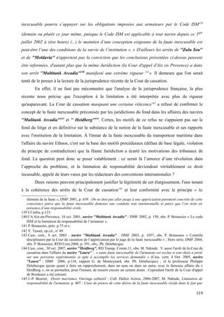 inexcusable pourra s’appuyer sur les obligations imposées aux armateurs par le Code ISM139
(demain ou plutôt ce jour même, puisque le Code ISM est applicable à tout navire depuis ce 1er
juillet 2002 à zéro heure) (...) le maintien d’une conception exigeante de la faute inexcusable est
peut-être l’une des conditions de la survie de l’institution ». « D'ailleurs les arrêts de ''Zulu Sea''
et de ''Moldavia'' n'apportent pas la conviction que les conclusions présentées ci-dessus peuvent
être reformées, d'autant plus que la même Juridiction (la Cour d'appel d'Aix en Provence) a dans
son arrêt ''Multitank Arcadia''140
manifesté une extrême rigueur 141
». Il demeure que l'on serait
tenté de le penser à la lecture de la jurisprudence récente de la Cour de cassation.
En effet, il ne faut pas méconnaitre que l'analyse de la jurisprudence française, la plus
récente nous précise que l'exception à la limitation a été interprétée avec plus de rigueur
qu'auparavant. La Cour de cassation marquant une certaine réticence142
a refusé de confirmer le
concept de la faute inexcusable préconisée par les juridictions du fond dans les affaires des navires
''Mulitank Arcadia''143
et '' Heidberg''144
. Certes, les motifs de ce refus ne s'appuient pas sur le
fond du litige et en définitive sur la substance de la notion de la faute inexcusable et ses rapports
avec l'institution de la limitation. À l'instar de la faute inexcusable du transporteur maritime dans
l'affaire du navire Ethnos, c'est sur la base des motifs procéduraux (défaut de base légale, violation
du principe de contradiction) que la Haute Juridiction a écarté les motivations des tribunaux de
fond. La question peut donc se poser valablement : ce serait là l’amorce d’une révolution dans
l’approche du problème, et la limitation de responsabilité deviendrait véritablement ce droit
incassable, appelé de leurs vœux par les rédacteurs des conventions internationales ?
Deux raisons peuvent principalement justifier la légitimité de cet élargissement, l'une tenant
à la cohérence des arrêts de la Cour de cassation145
et leur conformité avec le principe « la
élément de la faute », DMF 2001, p. 659 : On ne doit pas aller jusqu’à une appréciation purement concrète de cette
conscience parce que la faute inexcusable demeure une conduite non intentionnelle et parce que l’on reste en
présence d’une responsabilité civile.
139 Cf infra, p.123.
140 CA Aix-en-Provence, 10 oct. 2001, navire "Multitank Arcadia" : DMF 2002, p. 150, obs. P. Bonassies « Le code
ISM et la limitation de responsabilité de l’armateur ».
141 P. Bonassies, préc. p.75 et s.
142 Y. Tassel, op.cit., no
49.
143 Cass. com., 8 oct. 2003 : navire "Multitank Arcadia" : DMF 2003, p. 1057, obs. P. Bonassies « Contrôle
disciplinaire par la Cour de cassation de l’appréciation par le juge de la faute inexcusable » ; Hors série, DMF 2004,
obs. P. Bonassies, RTD Com.2004, p. 391, obs., Ph. Delebecque.
144 Cass. com., 30 oct. 2007, navire "Heidberg", RD Transp. Comm.11, obs. M. Ndende. V. aussi l'arrêt de la Cour de
cassation dans l'affaire du navire ''Laura'' : « toute faute inexcusable de l'armateur est exclue si son choix a porté
sur une personne expérimentée et apte à accomplir les services demandés » (Cass. com. 4 Oct. 2005, navire
''Laura'' : DMF 2006, p.118, rapport G. de Monteynard, obs. Ph. Delebecque) ; et le professeur Philippe
Delebecque ajoute quant à faire un rapprochement, dans un sens ou dans un autre, avec la fameuse affaire du «
Heidberg », on se permettra, pour l'instant, de nourrir encore un certain doute . Cependant l'arrêt de la Cour d'appel
de Bordeaux a été censuré.
145 J.-P. Beurier, Droits maritimes, Ouvrage collectif : Coll. Dalloz Action, 2006-2007, M. Ndende, Limitation de
responsabilité de l'armateur, p. 407 : L'une de preuve de cette dérive de la faute inexcusable réside dans le fait que
119
 