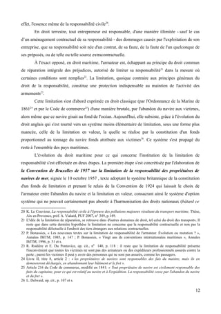 effet, l'essence même de la responsabilité civile20
.
En droit terrestre, tout entrepreneur est responsable, d'une manière illimitée - sauf le cas
d’un aménagement contractuel de sa responsabilité - des dommages causés par l'exploitation de son
entreprise, que sa responsabilité soit née d'un contrat, de sa faute, de la faute de l'un quelconque de
ses préposés, ou de telle ou telle source extracontractuelle.
À l'exact opposé, en droit maritime, l'armateur est, échappant au principe du droit commun
de réparation intégrale des préjudices, autorisé de limiter sa responsabilité21
dans la mesure où
certaines conditions sont remplies22
. La limitation, quoique contraire aux principes généraux du
droit de la responsabilité, constitue une protection indispensable au maintien de l'activité des
armements23
.
Cette limitation s'est d'abord exprimée en droit classique (par l'Ordonnance de la Marine de
186124
et par le Code de commerce25
) d'une manière brutale, par l'abandon du navire aux victimes,
alors même que ce navire gisait au fond de l'océan. Aujourd'hui, elle subsiste, grâce à l'évolution du
droit anglais qui s'est tourné vers un système moins élémentaire de limitation, sous une forme plus
nuancée, celle de la limitation en valeur, la quelle se réalise par la constitution d'un fonds
proportionnel au tonnage du navire fonds attribuée aux victimes26
. Ce système s'est propagé du
reste à l'ensemble des pays maritimes.
L'évolution du droit maritime pour ce qui concerne l'institution de la limitation de
responsabilité s'est effectuée en deux étapes. La première étape s'est concrétisée par l'élaboration de
la Convention de Bruxelles de 1957 sur la limitation de la responsabilité des propriétaires de
navires de mer, signée le 10 octobre 1957 , texte adoptant le système britannique de la constitution
d'un fonds de limitation et prenant le relais de la Convention de 1924 qui laissait le choix de
l'armateur entre l'abandon du navire et la limitation en valeur, consacrant ainsi le système d'option
système qui ne pouvait certainement pas aboutir à l'harmonisation des droits nationaux (bâtard ce
20 K. Le Couviour, La responsabilité civile à l'épreuve des pollutions majeures résultant du transport maritime, Thèse,
Aix en Provence, préf. A. Vialard, PUF 2007, n° 349, p.149.
21 L'idée de la limitation de réparation, se retrouve dans d'autres domaines de droit, tel celui du droit des transports. Il
reste que dans cette dernière hypothèse la limitation ne concerne que la responsabilité contractuelle et non pas la
responsabilité délictuelle à l'endroit des tiers étrangers aux relations contractuelles.
22 P. Bonassies, « Les nouveaux textes sur la limitation de responsabilité de l'armateur. Évolution ou mutation ? »,
Annales IMTM, 1985, p. 147 ; P. Bonassies, « Vingt ans de conventions internationales maritimes », Annales
IMTM, 1996, p. 51 et s.
23 R. Rodière et E. Du Pontavice, op. cit., n0
140, p. 118 : il reste que la limitation de responsabilité présente
l'inconvénient que toutes les victimes ne sont pas des armateurs ou des expéditeurs professionnels assurés contre la
perte ; parmi les victimes il peut y avoir des personnes qui ne sont pas assurés, comme les passagers.
24 Livre II, titre 8, article 2 : « les propriétaires de navires sont responsables des fais du maistre, mais ils en
demeureront déchargés, en abandonnant leur bâtiment et le fret ».
25 Article 216 du Code de commerce, modifié en 1841: « Tout propriétaire de navire est civilement responsable des
faits du capitaine, pour ce qui est relatif au navire et à l'expédition. La responsabilité cesse par l'abandon du navire
et du fret ».
26 L. Delwaid, op. cit., p. 107 et s.
12
 