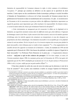 limitation de responsabilité de l’armateur demeure la règle, le droit commun et la déchéance
l’exception »146
, principe qui constitue en définitive un des aspects de la spécificité du droit
maritime. L'autre repose sur des considérations d'ordre économique, politique et sociale favorables
à l'abandon de l'interprétation in abstracto de la faute inexcusable de l'armateur puisant dans la
globalisation de l'économie et dans la mondialisation de la concurrence. En effet, la mondialisation
de l'économie et de la concurrence ne peut pas tolérer des différences législatives importantes au
regard de questions aussi importantes que celles touchant à la responsabilité. En d'autres termes,
ce serait la nature même des choses qui réclamaient l'unité de la discipline147
.
« Cette réorientation ne manquerait pas de ressusciter le débat sur la légitimité de la
limitation, au regard des montants retenus dans les différents textes qui y font référence. S’agissant
de dommages causés à des biens, le plus souvent à des biens assurés, tout est en la matière question
d’arbitrage entre les intérêts opposés des armateurs ou transporteurs et ceux des chargeurs ou
propriétaires des biens endommagés. Une limitation incassable n’est acceptable que si les plafonds
retenus le sont eux-mêmes. Si tel n’est pas le cas, il se trouvera toujours des avocats pour plaider la
faute inexcusable, et des tribunaux pour se rendre à leurs arguments 148
». « Une augmentation très
sensible devrait être apportée au montant de la limitation ». Certes, les montants de 1976 ont été
augmentés par le Protocole de 1996. Cette hausse des plafonds va modifier la rigueur à l'égard de la
faute inexcusable ? Le Professeur Pierre Bonassies ne le pense pas : « l’augmentation demeure
modeste – sauf pour ce qui est des créances des passagers. Si l’on tient compte, ici aussi, de
l’érosion monétaire depuis 1996, les montants prévus par la Convention de 1976 n’ont guère été
augmentés que de 50 à 100 % (multipliés par un facteur de 1,5 à 2). Et puis surtout, le Protocole de
1996 n’a été, à ce jour, ratifié que par un petit nombre d'États149
».
Il faut donc attendre les arrêts des cours de renvoi de même que les décisions à venir de la
Cour de cassation150
. Sur ce point, nous tiendrions à mettre en exergue l'opinion du Professeur
la jurisprudence a fini par construire une notion a facettes multiples ou a géométrie variable et qui retient tantôt à
la faute personnelle de l'armateur, et tantôt celle de ses navigants et autres préposés. Le retour de la jurisprudence
à un minimum d'harmonie et d'orthodoxie est assurément souhaitable.
146 I.Corbier , « Métamorphose de la limitation de responsabilité de l'armateur » publié sur le site personnel de l'avocat,
www.isabellecorbier.com de même qu' à la JPA, 2005, p. 292-313 et au Diritto Marittimo, fasc. I, 2007, p. 52-69.
147 M. Rimaboschi, op.cit., p. 213.
148 A. Vialard, « L’apparence de faute inexcusable comme cause de déchéance « provisoire » du droit à limitation de
responsabilité », DMF 2000, p. 813.
149 P. Bonassies, préc.p.1085.
150 Il importe sur ce point de souligner qu'en vertu de la jurisprudence Maria Bel (Cass. Com., 28 mai 1991, navire
''Maria-Bel'', DMF 1992, p. 665, obs. Ph. Godin et Hors série, Le droit maritime français en 1992, DMF 1993, obs.
P. Bonassies), « le fonds de limitation, dans la procédure ouverte par une ordonnance du président du tribunal, est
régi par la loi en vigueur, non pas à la date où les dommages ont été causés, ou du dépôt de la requête formée par le
propriétaire du navire, mais à la date où l’ordonnance a été rendue ». Cette solution comme l'a fait relever le
Professeur Pierre Bonassies est favorable pour les victimes en cas de modification législative du montant du fonds. «
Si l'armateur tarde a constituer le fonds, le créancier bénéficiera du nouveau montant de la limitation. Il en serait
de même si l'ordonnance autorisant la constitution du fonds était reformé en appel. Le juge d'appel devrait calculer
120
 