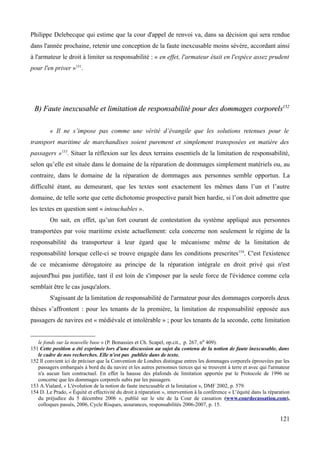 Philippe Delebecque qui estime que la cour d'appel de renvoi va, dans sa décision qui sera rendue
dans l'année prochaine, retenir une conception de la faute inexcusable moins sévère, accordant ainsi
à l'armateur le droit à limiter sa responsabilité : « en effet, l'armateur était en l'espèce assez prudent
pour l'en priver »151
.
B) Faute inexcusable et limitation de responsabilité pour des dommages corporelsB) Faute inexcusable et limitation de responsabilité pour des dommages corporels152152
« Il ne s’impose pas comme une vérité d’évangile que les solutions retenues pour le
transport maritime de marchandises soient purement et simplement transposées en matière des
passagers »153
. Situer la réflexion sur les deux terrains essentiels de la limitation de responsabilité,
selon qu’elle est située dans le domaine de la réparation de dommages simplement matériels ou, au
contraire, dans le domaine de la réparation de dommages aux personnes semble opportun. La
difficulté étant, au demeurant, que les textes sont exactement les mêmes dans l’un et l’autre
domaine, de telle sorte que cette dichotomie prospective paraît bien hardie, si l’on doit admettre que
les textes en question sont « intouchables ».
On sait, en effet, qu’un fort courant de contestation du système appliqué aux personnes
transportées par voie maritime existe actuellement: cela concerne non seulement le régime de la
responsabilité du transporteur à leur égard que le mécanisme même de la limitation de
responsabilité lorsque celle-ci se trouve engagée dans les conditions prescrites154
. C'est l'existence
de ce mécanisme dérogatoire au principe de la réparation intégrale en droit privé qui n'est
aujourd'hui pas justifiée, tant il est loin de s'imposer par la seule force de l'évidence comme cela
semblait être le cas jusqu'alors.
S'agissant de la limitation de responsabilité de l'armateur pour des dommages corporels deux
thèses s’affrontent : pour les tenants de la première, la limitation de responsabilité opposée aux
passagers de navires est « médiévale et intolérable » ; pour les tenants de la seconde, cette limitation
le fonds sur la nouvelle base » (P. Bonassies et Ch. Scapel, op.cit., p. 267, no 409).
151 Cette position a été exprimée lors d'une discussion au sujet du contenu de la notion de faute inexcusable, dans
le cadre de nos recherches. Elle n'est pas publiée dans de texte.
152 Il convient ici de préciser que la Convention de Londres distingue entres les dommages corporels éprouvées par les
passagers embarqués à bord du du navire et les autres personnes tierces qui se trouvent à terre et avec qui l'armateur
n'a aucun lien contractuel. En effet la hausse des plafonds de limitation apportée par le Protocole de 1996 ne
concerne que les dommages corporels subis par les passagers.
153 A.Vialard, « L'évolution de la notion de faute inexcusable et la limitation », DMF 2002, p. 579.
154 D. Le Prado, « Équité et effectivité du droit à réparation », intervention à la conférence « L’équité dans la réparation
du préjudice du 5 décembre 2006 », publié sur le site de la Cour de cassation (www.courdecassation.com),
colloques passés, 2006, Cycle Risques, assurances, responsabilités 2006-2007, p. 15.
121
 