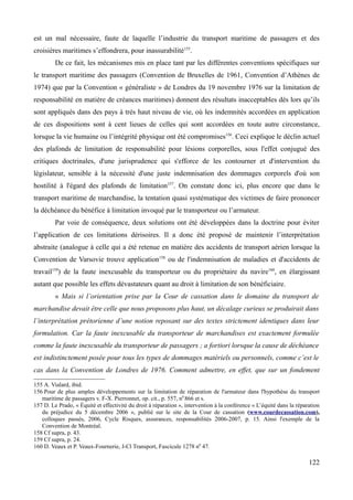 est un mal nécessaire, faute de laquelle l’industrie du transport maritime de passagers et des
croisières maritimes s’effondrera, pour inassurabilité155
.
De ce fait, les mécanismes mis en place tant par les différentes conventions spécifiques sur
le transport maritime des passagers (Convention de Bruxelles de 1961, Convention d’Athènes de
1974) que par la Convention « généraliste » de Londres du 19 novembre 1976 sur la limitation de
responsabilité en matière de créances maritimes) donnent des résultats inacceptables dès lors qu’ils
sont appliqués dans des pays à très haut niveau de vie, où les indemnités accordées en application
de ces dispositions sont à cent lieues de celles qui sont accordées en toute autre circonstance,
lorsque la vie humaine ou l’intégrité physique ont été compromises156
. Ceci explique le déclin actuel
des plafonds de limitation de responsabilité pour lésions corporelles, sous l'effet conjugué des
critiques doctrinales, d'une jurisprudence qui s'efforce de les contourner et d'intervention du
législateur, sensible à la nécessité d'une juste indemnisation des dommages corporels d'où son
hostilité à l'égard des plafonds de limitation157
. On constate donc ici, plus encore que dans le
transport maritime de marchandise, la tentation quasi systématique des victimes de faire prononcer
la déchéance du bénéfice à limitation invoqué par le transporteur ou l’armateur.
Par voie de conséquence, deux solutions ont été développées dans la doctrine pour éviter
l’application de ces limitations dérisoires. Il a donc été proposé de maintenir l’interprétation
abstraite (analogue à celle qui a été retenue en matière des accidents de transport aérien lorsque la
Convention de Varsovie trouve application158
ou de l'indemnisation de maladies et d'accidents de
travail159
) de la faute inexcusable du transporteur ou du propriétaire du navire160
, en élargissant
autant que possible les effets dévastateurs quant au droit à limitation de son bénéficiaire.
« Mais si l’orientation prise par la Cour de cassation dans le domaine du transport de
marchandise devait être celle que nous proposons plus haut, un décalage curieux se produirait dans
l’interprétation prétorienne d’une notion reposant sur des textes strictement identiques dans leur
formulation. Car la faute inexcusable du transporteur de marchandises est exactement formulée
comme la faute inexcusable du transporteur de passagers ; a fortiori lorsque la cause de déchéance
est indistinctement posée pour tous les types de dommages matériels ou personnels, comme c’est le
cas dans la Convention de Londres de 1976. Comment admettre, en effet, que sur un fondement
155 A. Vialard, ibid.
156 Pour de plus amples développements sur la limitation de réparation de l'armateur dans l'hypothèse du transport
maritime de passagers v. F-X. Pierronnet, op. cit., p. 557, n0
866 et s.
157 D. Le Prado, « Équité et effectivité du droit à réparation », intervention à la conférence « L’équité dans la réparation
du préjudice du 5 décembre 2006 », publié sur le site de la Cour de cassation (www.courdecassation.com),
colloques passés, 2006, Cycle Risques, assurances, responsabilités 2006-2007, p. 15. Ainsi l'exemple de la
Convention de Montréal.
158 Cf supra, p. 43.
159 Cf supra, p. 24.
160 D. Veaux et P. Veaux-Fournerie, J-Cl Transport, Fascicule 1278 n0
47.
122
 
