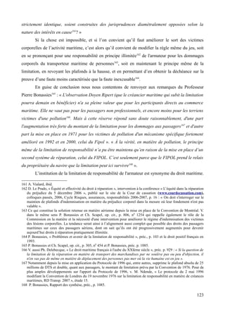 strictement identique, soient construites des jurisprudences diamétralement opposées selon la
nature des intérêts en cause161
? »
Si la chose est impossible, et si l’on convient qu’il faut améliorer le sort des victimes
corporelles de l’activité maritime, c’est alors qu’il convient de modifier la règle même du jeu, soit
en se prononçant pour une responsabilité en principe illimitée162
de l'armateur pour les dommages
corporels du transporteur maritime de personnes163
, soit en maintenant le principe même de la
limitation, en revoyant les plafonds à la hausse, et en permettant d’en obtenir la déchéance sur la
preuve d’une faute moins caractérisée que la faute inexcusable164
.
En guise de conclusion nous nous contentons de renvoyer aux remarques du Professeur
Pierre Bonassies165
: « L'observation Doyen Ripert (que le créancier maritime qui subit la limitation
pourra demain en bénéficier) n'a sa pleine valeur que pour les participants directs au commerce
maritime. Elle ne vaut pas pour les passagers non professionnels, et encore moins pour les terriens
victimes d'une pollution166
. Mais à cette réserve répond sans doute raisonnablement, d'une part
l'augmentation très forte du montant de la limitation pour les dommages aux passagers167
et d'autre
part la mise en place en 1971 pour les victimes de pollution d'un mécanisme spécifique fortement
amélioré en 1992 et en 2000, celui du Fipol ». « À la vérité, en matière de pollution, le principe
même de la limitation de responsabilité n’a pu être maintenu qu’en raison de la mise en place d’un
second système de réparation, celui du FIPOL. C’est seulement parce que le FIPOL prend le relais
du propriétaire du navire que la limitation peut ici survivre168
».
L’institution de la limitation de responsabilité de l'armateur est synonyme du droit maritime.
161 A. Vialard, ibid.
162 D. Le Prado, « Équité et effectivité du droit à réparation », intervention à la conférence « L’équité dans la réparation
du préjudice du 5 décembre 2006 », publié sur le site de la Cour de cassation (www.courdecassation.com),
colloques passés, 2006, Cycle Risques, assurances, responsabilités 2006-2007, p. 16 : « On doit s'interroger sur le
maintien de plafonds d'indemnisation en matière du préjudice corporel dans la mesure où leur fondement n'est pas
valable ».
163 Ce qui constitue la solution retenue en matière aérienne depuis la mise en place de la Convention de Montréal. V.
dans le même sens P. Bonassies et Ch. Scapel, op. cit., p. 806, n0
1254 qui rappelle également le rôle de la
Commission en la matière et la nécessité d'une intervention pour améliorer le régime d'indemnisation des victimes
des lésions corporelles. La tendance serait ainsi à l’alignement aussi complet que possible des droits des passagers
maritimes sur ceux des passagers aériens, dont on sait qu’ils ont été progressivement augmentés pour devenir
aujourd’hui droits à réparation pratiquement illimitée.
164 P. Bonassies, « Problèmes et avenir de la limitation de responsabilité », préc., p. 103 et le droit positif français en
1993.
165 P. Bonassies et Ch. Scapel, op. cit., p. 305, n0
454 et P. Bonassies, préc. p. 1085.
166 V. aussi Ph. Delebecque, « Le droit maritime français à l'aube du XXIème siècle », préc. p. 929 : « Si la question de
la limitation de la réparation en matière de transport des marchandises par ne soulève pas ou peu d'objection, il
n'en vas pas de même en matière de déplacement des personnes pas mer où la vie humaine est en jeu ».
167 Notamment depuis la mise en application du Protocole de 1996 qui, entre autres, supprime le plafond absolu de 25
millions de DTS et double, quant aux passagers, le montant de limitation prévu par la Convention de 1976. Pour de
plus amples développements sur l'apport du Protocole de 1996, v. M. Ndende, « Le protocole du 2 mai 1996
modifiant la Convention de Londres du 19 novembre 1976 sur la limitation de responsabilité en matière de créances
maritimes, RD Transp. 2007 », étude 15.
168 P. Bonassies, Rapport des synthèse, préc., p. 1085.
123
 