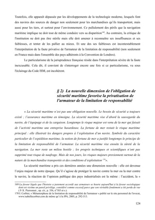 Toutefois, elle apparaît dépassée par les développements de la technologie moderne, lesquels font
des navires des sources de danger non seulement pour les marchandises qu’ils transportent, mais
aussi pour les tiers, et surtout pour l’environnement. Ce pullulement des périls que la navigation
maritime implique ne doit tout de même conduire vers sa disparition169
. Au contraire, la critique de
l'institution ne doit pas être stérile mais elle doit amener à reconnaître ses insuffisances et ses
faiblesses, et tenter de les pallier au mieux. Et une des ses faiblesses est incontestablement
l'interprétation de la faute privative de l'armateur de la limitation de responsabilité (non seulement
en France mais dans l'ensemble des pays adhérents à la Convention de Londres).
Le particularisme de la jurisprudence française réside dans l'interprétation sévère de la faute
inexcusable. Cela dit, il convient de s'interroger encore une fois si ce particularisme, vu sous
l'éclairage du Code ISM, est incohérent.
§ 2) La nouvelle dimension de l'obligation de
sécurité maritime favorise la privatisation de
l'armateur de la limitation de responsabilité
« La sécurité maritime n’est pas une obligation nouvelle. Le besoin de sécurité a toujours
existé ; l’assurance maritime en témoigne. La sécurité maritime vise d’abord la sauvegarde du
navire, de l’équipage et de la cargaison. Longtemps le risque majeur est venu de la mer qui faisait
de l’activité maritime une entreprise hasardeuse. La fortune de mer restait le risque maritime
principal : elle illustrait les dangers propres à l’exploitation d’un navire. Symbole du caractère
particulier de l’expédition maritime, la notion de fortune de mer a justifié longtemps le principe de
la limitation de responsabilité de l’armateur. La sécurité maritime vise ensuite la sûreté de la
navigation. La mer reste un milieu hostile ; les progrès techniques et scientifiques n’ont pas
supprimé tout risque de naufrage. Mais de nos jours, les risques majeurs proviennent surtout de la
nature de la marchandise transportée et des conditions d’exploitation 170
».
La sécurité maritime a pris ces dernières années une dimension nouvelle : elle est devenue
l’enjeu majeur de notre époque. Qu’il s’agisse de protéger le navire contre la mer ou la mer contre
le navire, la réaction de l’opinion publique des pays industrialisés est la même : l’accident, la «
169 La faveur légale que l'histoire a justement accordé aux armateurs se heurte aujourd'hui à la faveur sociologique
dont est victime un pareil privilège, considéré comme excessif parce que son véritable fondement a été perdu de vue
( F-X. Pierronnet , op. cit., p. 356, n0
583 et s.).
170 I. Corbier, « Métamorphose de la limitation de responsabilité de l'armateur » publié sur le site personnel de l'avocat,
www.isabellecorbier.com de même qu' à la JPA, 2005, p. 292-313.
124
 