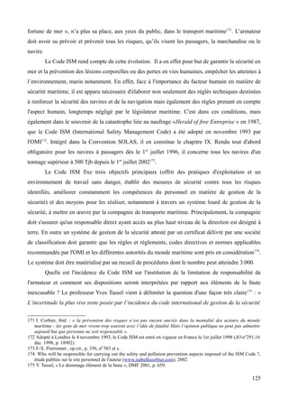 fortune de mer », n’a plus sa place, aux yeux du public, dans le transport maritime171
. L’armateur
doit avoir su prévoir et prévenir tous les risques, qu’ils visent les passagers, la marchandise ou le
navire.
Le Code ISM rend compte de cette évolution. Il a en effet pour but de garantir la sécurité en
mer et la prévention des lésions corporelles ou des pertes en vies humaines, empêcher les atteintes à
l’environnement, marin notamment. En effet, face à l'importance du facteur humain en matière de
sécurité maritime, il est apparu nécessaire d'élaborer non seulement des réglés techniques destinées
à renforcer la sécurité des navires et de la navigation mais également des règles prenant en compte
l'aspect humain, longtemps négligé par le législateur maritime. C'est dans ces conditions, mais
également dans le souvenir de la catastrophe liée au naufrage «Herald of free Entreprise » en 1987,
que le Code ISM (International Safety Management Code) a été adopté en novembre 1993 par
l'OMI172
. Intégré dans la Convention SOLAS, il en constitue le chapitre IX. Rendu tout d'abord
obligatoire pour les navires à passagers dès le 1er
juillet 1996, il concerne tous les navires d'un
tonnage supérieur à 500 Tjb depuis le 1er
juillet 2002173
.
Le Code ISM fixe trois objectifs principaux (offrir des pratiques d'exploitation et un
environnement de travail sans danger, établir des mesures de sécurité contre tous les risques
identifiés, améliorer constamment les compétences du personnel en matière de gestion de la
sécurité) et des moyens pour les réaliser, notamment à travers un système lourd de gestion de la
sécurité, à mettre en œuvre par la compagnie de transporte maritime. Principalement, la compagnie
doit s'assurer qu'un responsable direct ayant accès au plus haut niveau de la direction est désigné à
terre. En outre un système de gestion de la sécurité attesté par un certificat délivré par une société
de classification doit garantir que les règles et règlements, codes directives et normes applicables
recommandés par l'OMI et les différentes autorités du monde maritime sont pris en considération174
.
Le système doit être matérialisé par un recueil de procédures dont le nombre peut atteindre 3.000.
Quelle est l'incidence du Code ISM sur l'institution de la limitation de responsabilité de
l'armateur et comment ses dispositions seront interprétées par rapport aux éléments de la faute
inexcusable ? Le professeur Yves Tassel vient à délimiter la question d'une façon très claire175
: «
L’incertitude la plus vive reste posée par l’incidence du code international de gestion de la sécurité
171 I. Corbier, ibid. : « la prévention des risques n’est pas encore ancrée dans la mentalité des acteurs du monde
maritime : les gens de mer vivent trop souvent avec l’idée de fatalité Mais l’opinion publique ne peut pas admettre
aujourd’hui que personne ne soit responsable ».
172 Adopté à Londres le 4 novembre 1993, le Code ISM est entré en vigueur en France le 1er juillet 1998 (JO n°291,16
déc. 1998, p. 18902).
173 F-X. Pierronnet , op.cit., p. 356, n0
583 et s.
174 Who will be responsible for carrying out the safety and pollution prevention aspects imposed of the ISM Code ?,
étude publiée sur le site personnel de l'auteur (www.isabellecorbier.com), 2002.
175 Y. Tassel, « Le dommage élément de la faute », DMF 2001, p. 659.
125
 