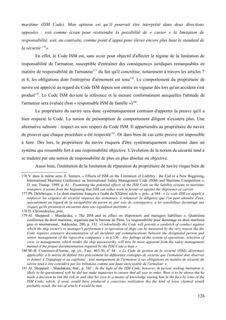 maritime (ISM Code). Mon opinion est qu’il pourrait être interprété dans deux directions
opposées : soit comme écran pour restreindre la possibilité de « casser » la limitation de
responsabilité, soit, au contraire, comme point d’appui pour élever encore plus haut le standard de
la sécurité 176
».
En effet, le Code ISM est, sans avoir pour objectif d'affecter le régime de la limitation de
responsabilité de l'armateur, susceptible d'entraîner des conséquences juridiques remarquables en
matière de responsabilité de l'armateur177
du fait qu'il concrétise, notamment à travers les articles 7
et 8, les obligations dont l'entreprise d'armement est tenu178
. Le comportement du propriétaire de
navire est apprécié au regard du Code ISM depuis son entrée en vigueur dès lors qu'un accident s'est
produit179
. Le Code ISM devient la référence et la mesure conformément auxquelles l'attitude de
l'armateur sera évaluée (bon « responsable ISM de famille »)180
.
Le propriétaire du navire sera donc systématiquement contraint d'apporter la preuve qu'il a
bien respecté le Code. La notion de présomption de comportement diligent n'existera plus. Une
alternative subsiste : respect ou non respect du Code ISM. Il appartiendra au propriétaire du navire
de prouver que chaque procédure a été respectée181
. Or dans bien de cas cette preuve est impossible
à faire. Dès lors, le propriétaire du navire risquera d'être systématiquement condamné dans un
système qui ressemble fort à une responsabilité objective. L'évolution de la notion de sécurité tend à
se traduire par une notion de responsabilité de plus en plus absolue ou objective.
Aussi bien, l'institution de la limitation de réparation du propriétaire de navire risque bien de
176 V. dans le même sens, E. Somers, « Effects of ISM on the Limitation of Liability : the End or a New Beggining,
International Maritime Conference on International Safety Management Code (ISM) and Maritime Competition »,
D. eur. Transp. 1999, p. 41 : Examining the potential effects of the ISM Code on the liability systems in maritime
transport, it seems from the beginning that ISM can either work in favour or against the shipowner or carrier.
177 Ph. Delebecque, « Le droit maritime français à l'aube du XXIème siècle », préc., p 944 : « Le code ISM est appelé à
renforcer les exigence de sécurité requises des armateurs, à rehausser la diligence que l'on peut attendre d'eux,
spécialement au regard de la navigabilité du navire et, par voie de conséquence, à les sensibiliser davantage aux
risques qu'ils prennent et encourent dans une expédition maritime ».
178 D. Christodoulou, préc.
179 Al. Sheppard – Mandaraka, « The ISM and its effect on shipowners and managers liabilities », Quatrième
conférence du droit maritime, organisée par le barreau de Pirée, La responsabilité pour dommage en droit maritime
grec et international, Sakkoulas, 200, p. 332: «Undoubtedly the Code will provide a yardstick of conduct against
which ths ship owner's or manager's performance in operation of ships cas be measured by the very reason tha the
Code requires extensive documentation of all incidents anf communications between the designated person and
senior management of the repsective companies » et p.336 : Any failings of the system of operations, selection of
crew, or management, which render the ship unseaworthy, will now be more apparent from the safety management
manuel if the proper documentnation required by the ISM Code is kept ».
180 M.-B. Crescenzo-d'Auriac, op. cit., Fasc. 465-30, n0
44 : « Le Code de gestion de la sécurité (ISM), désormais
applicable, a le mérite de définir très précisément les différentes consignes de sécurité que l'armateur doit observer
et donner à l'équipage et au capitaine : tout manquement de l'armateur à ses obligations en matière de sécurité du
navire tend à être considéré par les tribunaux comme une faute inexcusable de l'armateur ».
181 Al. Sheppard – Mandakara, ibid., p. 343 : In the light of the ISM Code, however, th person seeking limitation is
likely to be questionned wyh he did not make inquieries to ensure that all was in order. Were it to be shown tha he
made a decision tu run the risk or and shut his eyes to a means of knowledge staring him in the face by irtue of the
ISM Code, which, if used, would have produced a conscious realization tha the kind of losse claimed would
probably result, the test of article 4 would be met.
126
 