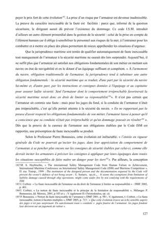 payer le prix fort de cette évolution182
. La prise d’un risque par l’armateur est devenue inadmissible.
La preuve du caractère inexcusable de la faute est facilitée : parce que, informé de la question
sécuritaire, le dirigeant aurait dû prévoir l’existence du dommage. Ce code I.S.M. introduit
d’ailleurs un autre élément primordial dans la gestion de la sécurité : celui de la prise en compte de
l’élément humain car il oblige à sensibiliser le personnel aux risques de la mer, à l’entrainer pour les
combattre et à mettre en place des plans permettant de mieux appréhender les situations d’urgence.
Que la jurisprudence maritime soit tentée de qualifier automatiquement de faute inexcusable
tout manquement de l’armateur à la sécurité maritime ne saurait dès lors surprendre. Aujourd’hui, il
ne suffit plus que l’armateur ait satisfait aux obligations fondamentales de son métier en mettant son
navire en état de navigabilité et en le dotant d’un équipage suffisant et compétent. « À l'armement
du navire, obligation traditionnelle de l'armateur, la jurisprudence tend à substituer une autre
obligation fondamentale : la sécurité maritime qui se traduit, d'une part par la sécurité du navire
lui-même et, d'autre part, par les instructions et consignes données à l'équipage et au capitaine
pour assurer ladite sécurité. Seul l'armateur dont le comportement irréprochable favoriserait la
sécurité maritime serait donc en droit de limiter sa responsabilité183
». Il n’est pas certain que
l’armateur ait commis une faute ; mais pour les juges du fond, si la conduite de l’armateur n’était
pas irréprochable, c’est qu’elle portait atteinte à la sécurité du navire. « En ne rapportant pas la
preuve d'avoir respecté les obligations fondamentales de son métier, l'armateur laisse à penser qu'il
a conscience que sa conduite n'était pas irréprochable et qu'un dommage pouvait en résulter184
».
Dès que la preuve de la carence de l'armateur aux obligations établies par le Code ISM est
rapportée, une présomption de faute inexcusable se produit.
Selon le Professeur Pierre Bonassies, cette évolution est inéluctable. « l’entrée en vigueur
générale du Code ne pourrait qu’inciter les juges, dans leur appréciation du comportement de
l’armateur, à se pencher plus encore sur les consignes de sécurité établies par celui-ci, comme elle
devrait inciter les armateurs à préciser les consignes à appliquer par leurs équipages dans toutes
les situations susceptibles de faire naître un danger pour les tiers185
». Par ailleurs, la conception
182 M. A. Huybrechts, « The international Safety Management Code from Human Failure to Achievement,
International Maritime Conference on International Safety Management Code (ISM) and Maritime Competition »,
D. eur. Transp., 1999 : The institution of the designed person and the documentation required by the Code will
prevent the owner's defence of not being aware ; E. Somers, op.cit.,, : It seems tha exemptions from limitation of
liability damage caused through ship operations, might come under fire by not comlying with the requirements of
ISM.
183 I. Corbier, « La faute inexcusable de l'armateur ou du droit de l'armateur à limiter sa responsabilité » : DMF 2002,
p. 403.
184 I. Corbier, « La notion de faute inexcusable et le principe de la limitation de responsabilité », Mélanges P.
Bonnassies, éd. Moreux, 2001, p 103 et s. ; V. également D. Christodoulou, op. cit.
185 P. Bonassies, « Notion de faute inexcusable de l’armateur » DMF 2001, p. 981 ; V. également, I. Corbier, « La faute
inexcusable, notion à facettes multiples », DMF 2005, p. 713 : « Que cette évolution trouve un écho sensible auprès
des juges n’est pas surprenant. En sanctionnant toute « conduite » jugée fautive de l’armateur, les juges fondent
leur décision sur un jugement de valeur ».
127
 