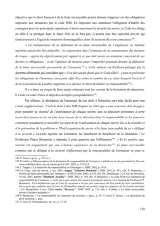 objective que le droit français a de la faute inexcusable pourra demain s'appuyer sur des obligations
imposées aux armateurs par le code ISM. En imposant aux armateurs l'obligation d'établir des
consignes pour les principales opérations à bord concernant la sécurité du navire, le Code les oblige
en effet à se protéger dans le futur. S'ils ne le font pas, il pourra leur être reproché d'avoir agi
témérairement à l'égard de situations dommageables, dont ils auraient dû avoir conscience186
.
« La transposition de la définition de la faute inexcusable de l’employeur en matière
maritime paraît dès lors plausible : la conjonction chez l’armateur de la connaissance des facteurs
de risque – appréciée objectivement par rapport à ce que doit savoir un armateur conscient de ses
devoirs et obligations – et de l’absence de mesures pour l’empêcher pourrait devenir la définition
de la faute inexcusable personnelle de l’armateur187
». Cette analyse est d'ailleurs partagée par la
doctrine allemande qui considère que « il ne fait aucun doute que le Code ISM (...) tout en précisant
les obligations de l'armateur, aura pour effet d'accroître le nombre de cas dans lesquels l'article 4
de la Convention de Londres supprime à ce dernier le droit de limiter sa responsabilité188
».
Il y a donc un risque de faire sauter aisément tous les verrous de la limitation de réparation.
Il existe en outre d'ores et déjà des exemples jurisprudentiels189
.
Par ailleurs, la déchéance de l'armateur de son droit à limitation sera plus facile pour une
raison supplémentaire. L'article 4 du Code ISM dispose en effet que « tout armateur doit désigner,
pour garantir la sécurité de l'exploitation de chaque navire, une ou plusieurs personnes à terre
ayant directement accès au plus haut niveau de la direction dont la responsabilité et les pouvoirs
consistent notamment à surveiller les aspects de l'exploitation de chaque navire liés à la sécurité et
à la prévention de la pollution ». D'où la question de savoir si la faute inexcusable de ce « délégué
à la sécurité » va-t-elle rejaillir sur l'armateur, lui interdisant de bénéficier de la limitation ? Le
Professeur Pierre Bonassies a répondu à cette question par l'affirmative190
. « Et la analyse que,
surtout s'il n'appartient pas aux échelons supérieurs de la hiérarchie191
, la faute inexcusable
commise par le délégué à la sécurité n'affecterait pas la responsabilité de l'armateur ne peut se
186 Y. Tassel, op.cit., p. 355 et s.
187 I.Corbier, « Métamorphose de la limitation de responsabilité de l'armateur » publié sur le site personnel de l'avocat,
www.isabellecorbier.com de même qu'à la JPA, 2005, p. 292-313.
188 J. Trappe, « La limitation de responsabilité en Allemagne », DMF 2002, p. 1018.
189 CA Caen, cour de renvoi, 2 oct. 2001, drague "Johanna Hendrika", DMF 2001, p. 981, obs. P. Bonassies, «
Notion de faute inexcusable de l’armateur » et RTD Com. 2002, p.210, obs. Ph. Delebecque ; CA Aix-en-Provence,
10 oct. 2001, navire "Multitank Arcadia" : DMF 2002, p. 150, obs. P. Bonassies « Le code ISM et la limitation de
responsabilité de l’armateur », arrêt qui a pour autant été censuré provoquant ainsi la vive réaction du Professeur P.
Bonassies : Il est malheureux que la Cour de cassation n’ait pas pris conscience du bien fondé de cette contribution.
On ne peut que souhaiter que la Cour de Montpellier remette au premier rang les exigences de la sécurité maritime
; CA Montpellier, 4 nov. 2004, navire ''Brescou'' : DMF 2005, p. 713, obs. I. Corbier, « La faute inexcusable,
notion à facettes multiples ».
190 P. Bonassies, « La responsabilité de l'armateur de croisière », préc., p. 93; V. aussi Y. Tassel, « La spécificité du
droit maritime », préc.
191 V. ainsi D. Christodoulou, op. cit., p. 17-18.
128
 