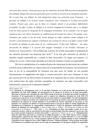 tenir pour deux raisons : d'une part parce que les rédacteurs du Code ISM ont prévu la désignation
d'un délégué chargé d'une mission particulière pour accroître la sécurité de la navigation maritime.
On ne peut donc pas déduire de cette désignation même une protection pour l'armateur, - la
personne du délégué à la sécurité venant s'interposer entre l'armateur et la faute inexcusable
commise. D'autre part, parce que la thèse ici critiquée aboutit à un paradoxe difficilement
acceptable. En effet, la faute du délégué à la sécurité n'engagerait l'armateur que si ce délégué
avait été choisi parmi les dirigeants de la compagnie d'armement. Si en revanche, c'est un agent
subalterne qui a été choisi, l'armateur ne souffrirait pas de la faute de celui-ci. En quelque sorte,
l'armateur qui, jouant le jeu du Code, aurait désigné un cadre confirmé comme délégué à la
sécurité, serait pénalisé par rapport à l'armateur qui, prenant les choses à la légère, aurait confié
la mission de délégué au plus jeune de ses collaborateurs. Il faut donc l'affirmer : une faute
inexcusable du délégué à la sécurité doit engager l'armateur, et lui interdire d'invoquer la
limitation de responsabilité ». On en déduit que, la preuve de la faute inexcusable et notamment de
son caractère personnel sera beaucoup plus facile192
. Il ne sera plus nécessaire de chercher à
identifier l'organe responsable qui a commis la faute inexcusable. Cet organe sera toujours « le
délégué de sécurité » dont la faute déteindra sur le droit de l'armateur à limiter sa responsabilité.
Dès lors la multiplication et la complexification des instruments de prévention des accidents
à bord de navires débouchent sur l'objectivation de la responsabilité de l'armateur. Non seulement la
mise en jeu de la responsabilité de l'armateur sera plus aisée car fondée sur une possible
méconnaissance ou inapplication des règles à vocation préventive mais aussi l'armateur se verra
plus souvent privé de son droit à limiter le montant de la réparation due en raison, précisément, de
cette inobservation des règles précitées susceptibles de constituer une faute inexcusable voire
intentionnelle, synonyme de la réparation intégrale193
.
192 Cf supra p. 103.
193 V. cependant, D. Christodoulou, préc., p. 21 qui attire l'attention sur le fait qu'une telle interprétation des
dispositions du Code ISM implique un renversement de la charge de la preuve de la faute inexcusable.
Désormais et suivant cette conception du Code ISM la charge de la preuve de la faute inexcusable incombera à
l'armateur. Il lui appartiendra de démontrer qu'il a respecté les obligations découlant du Code ISM. S'il
n'apporte pas cette preuve, il sera d'emblée privé de son droit à limiter sa responsabilité. Une telle interprétation
est contraire à l'esprit et à la lettre non seulement de la Convention de Londres, mais aussi du Code ISM dont
l'objectif est de renforcer la sécurité maritime et la prévention des lésions corporelles ou des pertes en vies
humaines et d' empêcher les atteintes à l’environnement marin et non pas de réduire le champ d'application de
l'institution de la limitation de responsabilité. Conformément à l'esprit du législateur international la règle
demeure la limitation de responsabilité. V. dans le même sens A. Vialard, « L'évolution de la notion de faute
inexcusable et la limitation » : DMF 2002, p. 579.: Présomption de faute inexcusable à partir de la non-
production de pièce, voilà un saut hardi de la procédure à la psychologie, bien plus audacieux encore que celui
qui consiste à parler d’apparence de faute inexcusable. V. également E. Somers, op. cit., p. 42 : Refraining from
doing the right thing may lead to a conclusion of willful misconduct (...) The simple absence of the requisite
documentation, required by the ISM code, will in itself not suffice to conclude that there is a case of willful
misconduct. It will however be a strong argument against the party in default leading to closer invstigation.
Cependant la Cour d'appel de Caen a dans l'affaire du navire ''Johanna Hendrika'' retenu la faute inexcusable
de l'armateur en se fondant entre autres sur son refus de communiquer les documents relatifs à la composition
129
 