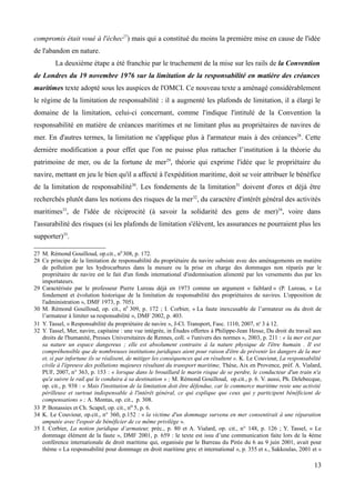 compromis était voué à l'échec27
) mais qui a constitué du moins la première mise en cause de l'idée
de l'abandon en nature.
La deuxième étape a été franchie par le truchement de la mise sur les rails de la Convention
de Londres du 19 novembre 1976 sur la limitation de la responsabilité en matière des créances
maritimes texte adopté sous les auspices de l'OMCI. Ce nouveau texte a aménagé considérablement
le régime de la limitation de responsabilité : il a augmenté les plafonds de limitation, il a élargi le
domaine de la limitation, celui-ci concernant, comme l'indique l'intitulé de la Convention la
responsabilité en matière de créances maritimes et ne limitant plus au propriétaires de navires de
mer. En d'autres termes, la limitation ne s'applique plus à l'armateur mais à des créances28
. Cette
dernière modification a pour effet que l'on ne puisse plus rattacher l’institution à la théorie du
patrimoine de mer, ou de la fortune de mer29
, théorie qui exprime l'idée que le propriétaire du
navire, mettant en jeu le bien qu'il a affecté à l'expédition maritime, doit se voir attribuer le bénéfice
de la limitation de responsabilité30
. Les fondements de la limitation31
doivent d'ores et déjà être
recherchés plutôt dans les notions des risques de la mer32
, du caractère d'intérêt général des activités
maritimes33
, de l'idée de réciprocité (à savoir la solidarité des gens de mer)34
, voire dans
l'assurabilité des risques (si les plafonds de limitation s'élèvent, les assurances ne pourraient plus les
supporter)35
.
27 M. Rémond Gouilloud, op.cit., n0
308, p. 172.
28 Ce principe de la limitation de responsabilité du propriétaire du navire subsiste avec des aménagements en matière
de pollution par les hydrocarbures dans la mesure ou la prise en charge des dommages non réparés par le
propriétaire de navire est le fait d'un fonds international d'indemnisation alimenté par les versements dus par les
importateurs.
29 Caractérisée par le professeur Pierre Lureau déjà en 1973 comme un argument « faiblard » (P. Lureau, « Le
fondement et évolution historique de la limitation de responsabilité des propriétaires de navires. L'opposition de
l'administration », DMF 1973, p. 705).
30 M. Rémond Gouilloud, op. cit., n0
309, p. 172 ; I. Corbier, « La faute inexcusable de l’armateur ou du droit de
l’armateur à limiter sa responsabilité », DMF 2002, p. 403.
31 Y. Tassel, « Responsabilité du propriétaire de navire », J-Cl. Transport, Fasc. 1110, 2007, no
3 à 12.
32 Y. Tassel, Mer, navire, capitaine : une vue intégrée, in Études offertes à Philippe-Jean Hesse, Du droit du travail aux
droits de l'humanité, Presses Universitaires de Rennes, coll. « l'univers des normes », 2003, p. 211 : « la mer est par
sa nature un espace dangereux ; elle est absolument contraire à la nature physique de l'être humain . Il est
compréhensible que de nombreuses institutions juridiques aient pour raison d'être de prévenir les dangers de la mer
et, si par infortune ils se réalisent, de mitiger les conséquences qui en résultent ». K. Le Couviour, La responsabilité
civile à l'épreuve des pollutions majeures résultant du transport maritime, Thèse, Aix en Provence, préf. A. Vialard,
PUF, 2007, n° 363, p. 153 : « lorsque dans le brouillard le marin risque de se perdre, le conducteur d'un train n'a
qu'a suivre le rail qui le conduira à sa destination » ; M. Rémond Gouilloud, op.cit., p. 6. V. aussi, Ph. Delebecque,
op. cit., p. 938 : « Mais l'institution de la limitation doit être défendue, car le commerce maritime reste une activité
périlleuse et surtout indispensable à l'intérêt général, ce qui explique que ceux qui y participent bénéficient de
compensations » ; A. Montas, op. cit., p. 308.
33 P. Bonassies et Ch. Scapel, op. cit., no 5, p. 6.
34 K. Le Couviour, op.cit., n° 360, p.152 : « la victime d'un dommage survenu en mer consentirait à une réparation
amputée avec l'espoir de bénéficier de ce même privilège ».
35 I. Corbier, La notion juridique d’armateur, préc., p. 80 et A. Vialard, op. cit., n° 148, p. 126 ; Y. Tassel, « Le
dommage élément de la faute », DMF 2001, p. 659 : le texte est issu d’une communication faite lors de la 4ème
conférence internationale de droit maritime qui, organisée par le Barreau du Pirée du 6 au 9 juin 2001, avait pour
thème « La responsabilité pour dommage en droit maritime grec et international », p. 355 et s., Sakkoulas, 2001 et «
13
 