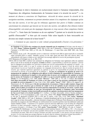 Désormais le droit à limitation est exclusivement réservé à l'armateur irréprochable, d'où
l'importance des obligations fondamentales de l'armateur tenant à la sécurité du navire194
. « Au
moment où chacun a conscience de l'impérieuse nécessité de mieux assurer la sécurité de la
navigation maritime, notamment en portant attention autant à la compétence des équipages qu'au
bon état des navires, il est bon que les tribunaux apportent leur pierre à l'édifice commun en
sanctionnant les armateurs qui lancent sur les mers des navires, soit affectés d'un élément évident
d'innavigabilité, soit armés par des équipages disparates et, trop souvent, d'une compétence limitée
à l'excès195
». Toute faute (de l'armateur ou de son capitaine196
) portant sur la sécurité du navire se
qualifie d'inexcusable197
si bien qu'a été avancée l'idée selon laquelle la faute inexcusable est
devenue une simple variante de la faute lourde198
.
« Comment ne pas souscrire à cette volonté jurisprudentielle d’inciter à la prévention ?
de l’équipage et au respect des consignes de sécurité, demandés par les magistrats (CA Caen, cour de renvoi, 2
oct. 2001, drague "Johanna Hendrika", DMF 2001, p. 981, obs. P. Bonassies, « Notion de faute inexcusable de
l’armateur » et RTD Com. 2002, p. 210, obs. Ph. Delebecque ; V. aussi Hors série DMF 2001, obs. Pierre
Bonassies).
194 E. Somers, op.cit., p.42 : The reputable carrier or shipowner will find in the ISM an appreciated ally to eventually
refute presumed fault or neglect. Malafide carriers on the other hand and those that only observe their own
substandards with respect t osafety at sea, shall find it increasingly difficult to reverse the presumption of proof.
195 P. Bonassies et Ch.Scapel, op. cit., p. 288, n0
435.
196 En effet le Code ISM a renforcé non seulement les obligations de l'armateur mais également celles du capitaine
pour ce qui est de la sécurité de navigation. L’article 5 intitulé « responsabilités et autorité du capitaine » prévoit
que la compagnie devrait définir avec précision et établir par écrit les responsabilités du capitaine et il ajoute : « la
compagnie devrait veiller à ce que le système de gestion de la sécurité en vigueur à bord du navire mette
expressément l’accent sur l’autorité du capitaine. La compagnie devrait préciser, dans le système de gestion de la
sécurité, que l’autorité supérieure appartient au capitaine et qu’il a la responsabilité de prendre des décisions
concernant la sécurité et la prévention de la pollution ». Se pose en conséquence la question de savoir si le
manquement du capitaine à ces obligations peut affecter le droit à limitation de responsabilité de l'armateur. La
jurisprudence a répondu par la négative à cette question dans la mesure où la négligence du capitaine ne traduit
pas la carence de l'armateur à son obligation de veiller à ce que la sécurité maritime soit respectée de manière
absolue (V. CA Montpellier, 4 nov. 2004, navire ''Brescou'' : DMF 2005, p. 713, obs. I. Corbier). En revanche
toute faute inexcusable de l'armateur est exclue si son choix a porté sur une personne expérimentée et apte à
accomplir les services demandés (V. Cass. Com. 4 Oct. 2005, navire ''Laura'' : DMF 2006, p.118, rapport G. de
Monteynard, obs. Ph. Delebecque). Cela dit, tout dépend des circonstances. Il faut en effet examiner chaque fois
si l'armateur avait conscience que sa décision de confier à tel ou tel capitaine (et par extension à tout autre
salarié -ainsi le pilote-) la sécurité de son navire pourrait compromettre la sécurité de son navire. A priori, toute
faute liée à la sécurité maritime ne peut pas nécessairement être imputée à l’armateur, faute inexcusable
personnelle de l’armateur et faute inexcusable personnelle du capitaine sanctionneraient ainsi tout manquement
de l’un ou de l’autre à la sécurité maritime (V. I. Corbier, « La faute inexcusable, notion à facettes multiples »,
DMF 2005, p. 713 et la jurisprudence y citée : Cass. Com., 20mai 1997, drague"Johanna Hendrika", DMF 1997,
p. 976 obs. P. Bonassies et RGDA 1997, p. 878, obs. P. Latron ; Cass. com., 8 oct. 2003, navire "Multitank
Arcadia" , DMF 2003, p. 1057, obs. P. Bonassies « Contrôle disciplinaire par la Cour de cassation de l’appréciation
par le juge de la faute inexcusable », décision fortement critiquée par le Professeur Pierre Bonassies au motif qu'elle
mésestime les exigences du Code ISM pour un renforcement de la sécurité maritime mais favorablement saluée par
l'auteur Isabelle Corbier : « l'armateur et le capitaine ayant des fonctions différentes et par là même des obligations
distinctes la faute personnelle commise par le capitaine ne constitue pas la faute personnelle commise par
l’armateur lui-même » ; CA Douai, 17 oct. 2002, navire ''Vasya Korobko'' : DMF 2002, p. 132, obs. A. Vialard ).
197 V. cependant Ph. Delebecque « La faute inescusable en droit maritime francais » JPA 2005, p. 336 : « Il ne faut pas
que toute faute de l'armateur soit ipso facto qualifiée d'inexcusable. La transgression d'une mesure de sécurité est
certainement une faute. Mais elle ne saurait constituer une faute inexcusable si cette mesure n'est pas imposée par
un texte. Ce n'est sans doute pas au juge d'égrener les devoirs dont la violation caractérise la faute inexcusable ».
198 A.Vialard, « L'évolution de la notion de faute inexcusable et la limitation » : DMF 2002, p. 579.
130
 