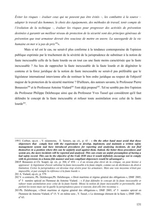 Éviter les risques – évaluer ceux qui ne peuvent pas être évités –, les combattre à la source –
adapter le travail des hommes, le choix des équipements, des méthodes de travail, tenir compte de
l’évolution de la technique –, évaluer les risques pour progresser des activités de prévention
destinées à garantir un meilleur niveau de protection de la sécurité sont des principes généraux de
prévention que tout armateur devrait être soucieux de mettre en œuvre. La sauvegarde de la vie
humaine en mer n’a pas de prix199
».
Mais si tel est le cas, ne serait-il plus conforme à la tendance contemporaine de l'opinion
publique exprimée par le truchement de la sévérité de la jurisprudence de substituer à la notion de
faute inexcusable celle de la faute lourde ou en tout cas une faute moins caractérisée que la faute
inexcusable ? Au lieu de rapprocher la faute inexcusable de la faute lourde et de dégénérer le
contenu et la force juridique de la notion de faute inexcusable ne serait-il pas préférable que le
législateur international intervienne afin de restituer le bon ordre juridique au respect de l'objectif
majeur de la protection de la sécurité maritime ? D'ailleurs, des auteurs savants, le Professeur Pierre
Bonassies200
et le Professeur Antoine Vialard201
l'ont déjà proposé202
. Tel ne semble pas être l'opinion
du Professeur Philippe Delebecque ainsi que du Professeur Yves Tassel qui considèrent qu'il faut
défendre le concept de la faute inexcusable et refuser toute assimilation avec celui de la faute
lourde203
.
199 I. Corbier, op.cit. ; V. néanmoins, E. Somers, op. cit., p. 43 : « On the other hand must avoid that those
shipowners that comply best with the requirement to develop, implement, and maintain a written safety
management system nad have introduced precedures for reporting and analysing incidents, do not find
themselves in a position where this can be unfairly used against them. Indeed, the better these procedures and
system are, the more incidents will be reported and analysed. This can create un unfair presumption of having a
bad safety record. This can be the objective of the Code ISM since it would definitely encourage not to comply
with its provisions in a bonna fide manner and non compliant shipowners would be advantaged ».
200 P. Bonassies et Ch. Scapel, op. cit., p. 304, n0
454 : « À un niveau plus élevé de la critique, on peut hésiter à
approuver le législateur d'avoir substitué la faute inexcusable à la faute simple, comme cas de déchéance du droit à
limitation. Certes la jurisprudence est devenue trop sévère pour les armateurs. Mais une voie moyenne n'était pas
impossible, et par exemple la référence à la faute lourde ».
201 A. Vialard, op.cit., p. 579.
202 V. a contrario, Ph. Delebecque,Ph: Delebecque, « Droit maritime et régime général des obligations », DMF 2005,
no 5 numéro spécial en l'honneur de Antoine Vialard. : « Il faut défendre le concept de la faute inexcusable et
refuser toute assimilation avec celui de la faute lourde. Mieux la notion de faute inexcusable et personnelle, dont
parlent les textes mais sur la quelle la jurisprudence passe si souvent, doit-elle être reconnue » .
203 Ph. Delebecque, « Droit maritime et régime général des obligations », DMF 2005, no 5 numéro spécial en
l'honneur de Antoine Vialard, no 15. V. en même sens , Y. Tassel, « Le dommage élément de la faute », DMF 2001,
no 65.
131
 