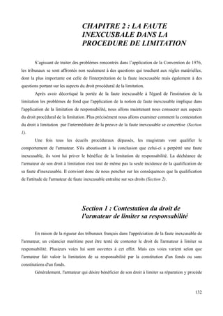 CHAPITRE 2 : LA FAUTE
INEXCUSBALE DANS LA
PROCEDURE DE LIMITATION
S’agissant de traiter des problèmes rencontrés dans l’application de la Convention de 1976,
les tribunaux se sont affrontés non seulement à des questions qui touchent aux règles matérielles,
dont la plus importante est celle de l'interprétation de la faute inexcusable mais également à des
questions portant sur les aspects du droit procédural de la limitation.
Après avoir décortiqué la portée de la faute inexcusable à l'égard de l'institution de la
limitation les problèmes de fond que l'application de la notion de faute inexcusable implique dans
l'application de la limitation de responsabilité, nous allons maintenant nous consacrer aux aspects
du droit procédural de la limitation. Plus précisément nous allons examiner comment la contestation
du droit à limitation par l'intermédiaire de la preuve de la faute inexcusable se concrétise (Section
1).
Une fois tous les écueils procéduraux dépassés, les magistrats vont qualifier le
comportement de l'armateur. S'ils aboutissent à la conclusion que celui-ci a perpétré une faute
inexcusable, ils vont lui priver le bénéfice de la limitation de responsabilité. La déchéance de
l'armateur de son droit à limitation n'est tout de même pas la seule incidence de la qualification de
sa faute d'inexcusable. Il convient donc de nous pencher sur les conséquences que la qualification
de l'attitude de l'armateur de faute inexcusable entraîne sur ses droits (Section 2).
Section 1 : Contestation du droit de
l'armateur de limiter sa responsabilité
En raison de la rigueur des tribunaux français dans l'appréciation de la faute inexcusable de
l'armateur, un créancier maritime peut être tenté de contester le droit de l'armateur à limiter sa
responsabilité. Plusieurs voies lui sont ouvertes à cet effet. Mais ces voies varient selon que
l'armateur fait valoir la limitation de sa responsabilité par la constitution d'un fonds ou sans
constitutions d'un fonds.
Généralement, l'armateur qui désire bénéficier de son droit à limiter sa réparation y procède
132
 