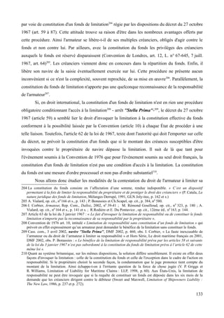 par voie de constitution d'un fonds de limitation204
régie par les dispositions du décret du 27 octobre
1967 (art. 59 à 87). Cette attitude trouve sa raison d'être dans les nombreux avantages offerts par
cette procédure. Ainsi l'armateur se libère-t-il de ses multiples créanciers, obligés d'agir contre le
fonds et non contre lui. Par ailleurs, avec la constitution du fonds les privilèges des créanciers
auxquels le fonds est réservé disparaissent (Convention de Londres, art. 12, L. n° 67-645, 7 juill.
1967, art. 64)205
. Les créanciers viennent donc en concours dans la répartition du fonds. Enfin, il
libère son navire de la saisie éventuellement exercée sur lui. Cette procédure ne présente aucun
inconvénient si ce n'est la complexité, souvent reprochée, de sa mise en œuvre206
. Parallèlement, la
constitution du fonds de limitation n'apporte pas une quelconque reconnaissance de la responsabilité
de l'armateur207
.
Si, en droit international, la constitution d'un fonds de limitation n'est en rien une procédure
obligatoire conditionnant l'accès à la limitation208
- arrêt ''Stella Prima''-209
, le décret du 27 octobre
1967 (article 59) a semblé lier le droit d'invoquer la limitation à la constitution effective du fonds
conforment à la possibilité laissée par la Convention (article 10) à chaque État de procéder à une
telle liaison. Toutefois, l'article 62 de la loi de 1967, texte dont l'autorité qui doit l'emporter sur celle
du décret, ne prévoit la constitution d'un fonds que si le montant des créances susceptibles d'être
invoquées contre le propriétaire de navire dépasse la limitation. Il suit de là que tant pour
l'événement soumis à la Convention de 1976 que pour l'événement soumis au seul droit français, la
constitution d'un fonds de limitation n'est pas une condition d'accès à la limitation. La constitution
du fonds est une mesure d'ordre processuel et non pas d'ordre substantiel210
.
Nous allons donc étudier les modalités de la contestation du droit de l'armateur à limiter sa
204 La constitution du fonds consiste en l’affectation d’une somme, rendue indisponible. « C’est un dispositif
permettant à la fois de limiter la responsabilité du propriétaire et de protéger le droit des créanciers » (P. Catala, La
nature juridique des fonds de limitation, Mélanges Derrupé, 1991, GLN Joly-itec, p. 162 et s.)
205 A. Vialard, op. cit., n0
166 et s., p. 143 ; P. Bonassies et Ch.Scapel, op. cit., p. 384, n0
580.
206 I. Corbier, Armateur, Rep. Com., Dalloz, 2002, n0
39-41 ; M. Rémond Gouilloud, op. cit., n0
323, p. 180 ; A.
Vialard, op. cit., n0
164 et s., p. 141 et s. ; R.Rodière et E. Du Pontavice , op. cit., 12ème éd., n0
163, p. 144.
207 Article 63 de la loi du 3 janvier 1967 : « Le fait d'invoquer la limitation de responsabilité ou de constituer le fonds
limitation n'emporte pas la reconnaissance de sa responsabilité par le propriétaire ».
208 Convention de 1976 art. 10, intitulé « Limitation de responsabilité sans constitution d’un fonds de limitation » qui
prévoit en effet expressément qu’un armateur peut demander le bénéfice de la limitation sans constituer le fonds.
209 Cass. com., 3 avril 2002, navire ''Stella Prima'', DMF 2002, p. 460, obs. I. Corbier, « La faute inexcusable de
l’armateur ou du droit de l’armateur à limiter sa responsabilité » et Hors Série, Le droit maritime français en 2001,
DMF 2002, obs. P. Bonassies : « Le bénéfice de la limitation de responsabilité prévu par les articles 58 et suivants
de la loi du 3 janvier 1967 n’est pas subordonné à la constitution du fonds de limitation prévu à l’article 62 de cette
même loi ».
210 Quant au système britannique, sur les mêmes dispositions, la solution diffère sensiblement. Il existe en effet deux
façons d'invoquer la limitation : celle de la constitution du fonds et celle de l'exception dans le cadre de l'action en
responsabilité. Si le propriétaire choisit la seconde façon, la condamnation que le juge prononce tient compte du
montant de la limitation. Ainsi échappe-t-on à l'irritante question de la force de chose jugée (V. P. Griggs et
R. Williams, Limitation of Liability for Maritime Claims : LLP, 1998, p. 60). Aux États-Unis, la limitation de
responsabilité ne peut être invoquée que si la requête de constituer un fonds est déposée dans les six mois de la
demande que les créanciers dirigent contre le débiteur (Sweet and Maxwell, Limitation of Shipowners Liability :
The New Law, 1986, p. 237 et p. 272).
133
 