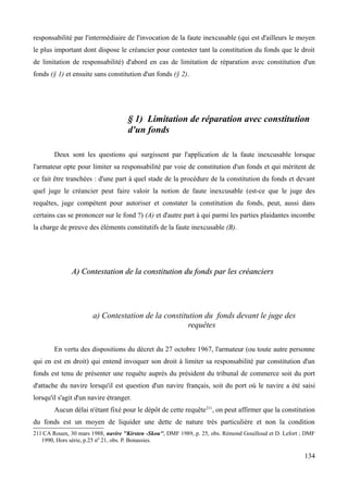 responsabilité par l'intermédiaire de l'invocation de la faute inexcusable (qui est d'ailleurs le moyen
le plus important dont dispose le créancier pour contester tant la constitution du fonds que le droit
de limitation de responsabilité) d'abord en cas de limitation de réparation avec constitution d'un
fonds (§ 1) et ensuite sans constitution d'un fonds (§ 2).
§ 1) Limitation de réparation avec constitution
d'un fonds
Deux sont les questions qui surgissent par l'application de la faute inexcusable lorsque
l'armateur opte pour limiter sa responsabilité par voie de constitution d'un fonds et qui méritent de
ce fait être tranchées : d'une part à quel stade de la procédure de la constitution du fonds et devant
quel juge le créancier peut faire valoir la notion de faute inexcusable (est-ce que le juge des
requêtes, juge compétent pour autoriser et constater la constitution du fonds, peut, aussi dans
certains cas se prononcer sur le fond ?) (A) et d'autre part à qui parmi les parties plaidantes incombe
la charge de preuve des éléments constitutifs de la faute inexcusable (B).
A) Contestation de la constitution du fonds par les créanciersA) Contestation de la constitution du fonds par les créanciers
a) Contestation de la constitution du fonds devant le juge des
requêtes
En vertu des dispositions du décret du 27 octobre 1967, l'armateur (ou toute autre personne
qui en est en droit) qui entend invoquer son droit à limiter sa responsabilité par constitution d'un
fonds est tenu de présenter une requête auprès du président du tribunal de commerce soit du port
d'attache du navire lorsqu'il est question d'un navire français, soit du port où le navire a été saisi
lorsqu'il s'agit d'un navire étranger.
Aucun délai n'étant fixé pour le dépôt de cette requête211
, on peut affirmer que la constitution
du fonds est un moyen de liquider une dette de nature très particulière et non la condition
211 CA Rouen, 30 mars 1988, navire ''Kirsten -Skou'', DMF 1989, p. 25, obs. Rémond Gouilloud et D. Lefort ; DMF
1990, Hors série, p.25 n0
21, obs. P. Bonassies.
134
 
