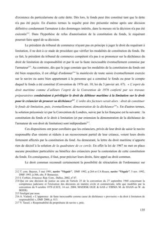 d'existence du particularisme de cette dette. Dès lors, le fonds peut être constitué tant que la dette
n'a pas été payée. En d'autres termes la requête peut être présentée même après une décision
définitive condamnant l'armateur à des dommages intérêts, dans la mesure où la décision n'a pas été
exécutée212
. Dans l'hypothèse de refus d'autorisation de la constitution du fonds, le requérant
pourrait faire appel de sa décision.
Le président du tribunal de commerce n'ayant pas en principe à juger le droit du requérant à
limitation, il ne doit à ce stade de procédure que vérifier les modalités de constitution du fonds. De
ce fait, le président du tribunal de commerce compétent n'a pas à se prononcer sur la déchéance du
droit de limitation de responsabilité et par là sur la faute inexcusable éventuellement commise par
l'armateur213
. Au contraire, dès que le juge constate que les modalités de la constitution du fonds ont
été bien respectées, il est obligé d'ordonner214
la mainlevée de toute saisie éventuellement exercée
sur le navire ou autre bien appartenant à la personne qui a constitué le fonds ou pour le compte
duquel le fonds a été constitué (Convention de 1976 art. 10, loi du 3 janvier art. 67). « L’esprit du
droit maritime comme d’ailleurs l’esprit de la Convention de 1976 conforté par ses travaux
préparatoires conduiraient à privilégier le droit du débiteur maritime à la limitation sur le droit
pour le créancier de prouver sa déchéance215
. L’ordre des facteurs serait alors : droit de constituer
le fonds de limitation, puis, éventuellement, démonstration de la déchéance216
». En d'autres termes,
la solution préconisée ici par la Convention de Londres, suivie par la loi française est la suivante : la
constitution du fonds et le droit à limitation (et par extension la démonstration de la déchéance de
l'armateur de son droit de limitation) sont indépendants217
.
Ces dispositions ont pour corollaire que les créanciers, privés de leur droit de saisir le navire
responsable d'un sinistre et réduits à un recouvrement partiel de leur créance, voient leurs droits
fortement affectés par la constitution du fond. Au demeurant, la lettre du droit maritime n’apporte
rien de décisif à la solution de la quadrature de ce cercle. En effet la loi de 1967 ne met en place
aucune procédure particulière au bénéfice des créanciers pour la contestation de cette constitution
du fonds. En conséquence, il faut, pour préciser leurs droits, faire appel au droit commun.
Le droit commun reconnaît certainement la possibilité de rétractation de l'ordonnance sur
212 T. com. Bayeux, 5 mai 1991, navire ''Virgule'', DMF 1992, p.264 et CA Rouen, navire ''Virgule'', 5 nov. 1992,
DMF 1993, p.566, obs. P. Bonassies.
213 I. Corbier, Armateur, Rep. Com., Dalloz, 2002, n0
47.
214 Qui est une décision de justice au sens de l'article 25 de la convention du 27 septembre 1968 concernant la
compétence judiciaire et l'exécution des décisions en matière civile et commerciale, telle que modifiée par la
convention du 9 octobre 1978 (CJCE, 14 oct. 2004, MAERSK OLIE & GAS c/ FIRMA M. de HAAN en W. de
BOER).
215 Souligné par nous.
216 A. Vialard, « L’apparence de faute inexcusable comme cause de déchéance « provisoire » du droit à limitation de
responsabilité », DMF 2000, p. 813.
217 Y. Tassel, « Responsabilité du propriétaire de navire », préc.
135
 