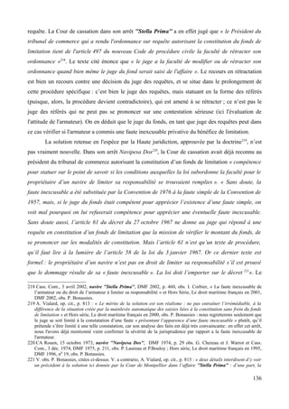 requête. La Cour de cassation dans son arrêt ''Stella Prima'' a en effet jugé que « le Président du
tribunal de commerce qui a rendu l'ordonnance sur requête autorisant la constitution du fonds de
limitation tient de l'article 497 du nouveau Code de procédure civile la faculté de rétracter son
ordonnance »218
. Le texte cité énonce que « le juge a la faculté de modifier ou de rétracter son
ordonnance quand bien même le juge du fond serait saisi de l'affaire ». Le recours en rétractation
est bien un recours contre une décision du juge des requêtes, et se situe dans le prolongement de
cette procédure spécifique : c’est bien le juge des requêtes, mais statuant en la forme des référés
(puisque, alors, la procédure devient contradictoire), qui est amené à se rétracter ; ce n’est pas le
juge des référés qui ne peut pas se prononcer sur une contestation sérieuse (ici l'évaluation de
l'attitude de l'armateur). On en déduit que le juge du fonds, en tant que juge des requêtes peut dans
ce cas vérifier si l'armateur a commis une faute inexcusable privative du bénéfice de limitation.
La solution retenue en l'espèce par la Haute juridiction, approuvée par la doctrine219
, n’est
pas vraiment nouvelle. Dans son arrêt Navipesa Dos220
, la Cour de cassation avait déjà reconnu au
président du tribunal de commerce autorisant la constitution d’un fonds de limitation « compétence
pour statuer sur le point de savoir si les conditions auxquelles la loi subordonne la faculté pour le
propriétaire d’un navire de limiter sa responsabilité se trouvaient remplies ». « Sans doute, la
faute inexcusable a été substituée par la Convention de 1976 à la faute simple de la Convention de
1957, mais, si le juge du fonds était compétent pour apprécier l’existence d’une faute simple, on
voit mal pourquoi on lui refuserait compétence pour apprécier une éventuelle faute inexcusable.
Sans doute aussi, l’article 61 du décret du 27 octobre 1967 ne donne au juge qui répond à une
requête en constitution d’un fonds de limitation que la mission de vérifier le montant du fonds, de
se prononcer sur les modalités de constitution. Mais l’article 61 n’est qu’un texte de procédure,
qu’il faut lire à la lumière de l’article 58 de la loi du 3 janvier 1967. Or ce dernier texte est
formel : le propriétaire d’un navire n’est pas en droit de limiter sa responsabilité s’il est prouvé
que le dommage résulte de sa « faute inexcusable ». La loi doit l’emporter sur le décret 221
». Le
218 Cass. Com., 3 avril 2002, navire ''Stella Prima'', DMF 2002, p. 460, obs. I. Corbier, « La faute inexcusable de
l’armateur ou du droit de l’armateur à limiter sa responsabilité » et Hors Série, Le droit maritime français en 2001,
DMF 2002, obs. P. Bonassies.
219 A. Vialard, op. cit., p. 813 : « Le mérite de la solution est son réalisme : ne pas entraîner l’irrémédiable, à la
différence de la situation créée par la mainlevée automatique des saisies liées à la constitution sans frein du fonds
de limitation » et Hors série, Le droit maritime français en 2000, obs. P. Bonassies : nous regretterons seulement que
le juge se soit limité à la constatation d’une faute « présentant l’apparence d’une faute inexcusable » plutôt, qu’il
prétende s’être limité à une telle constatation, car son analyse des faits est déjà très convaincante; en effet cet arrêt,
nous l'avons déjà mentionné vient confirmer la sévérité de la jurisprudence par rapport a la faute inexcusable de
l'armateur.
220 CA Rouen, 15 octobre 1973, navire ''Navipesa Dos'', DMF 1974, p. 29 obs. G. Chereau et J. Warrot et Cass.
Com., 3 déc. 1974, DMF 1975, p. 211, obs. P. Laureau et P.Bouloy ; Hors série, Le droit maritime français en 1995,
DMF 1996, n0
19, obs. P. Bonassies.
221 V. obs. P. Bonassies, citées ci-dessus. V. a contrario, A. Vialard, op. cit., p. 813 : « deux détails interdisent d’y voir
un précédent à la solution ici donnée par la Cour de Montpellier dans l’affaire ''Stella Prima'' : d’une part, la
136
 