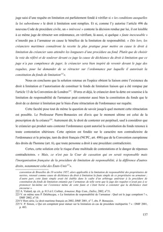 juge saisi d’une requête en limitation est parfaitement fondé à vérifier si « les conditions auxquelles
la loi subordonne » le droit à limitation sont remplies. Et si, comme l’y autorise l’article 496 du
nouveau Code de procédure civile, un « intéressé » conteste la décision rendue par lui, il est loisible
à ce même juge de rétracter son ordonnance, en vérifiant, là aussi, si quelque « faute inexcusable »
n’interdit pas à l’armateur en cause le bénéfice de la limitation de responsabilité. « Dès lors, les
créanciers maritimes connaîtront la recette la plus pratique pour mettre en cause le droit à
limitation du créancier sans attendre les longueurs d’une procédure au fond. Plutôt que de choisir
la voie du référé et de soulever devant ce juge la cause de déchéance du droit à limitation que ce
juge n’a pas compétence de juger, le créancier sera bien inspiré de revenir devant le juge des
requêtes, pour lui demander de se rétracter sur l’ordonnance par laquelle il autorisait la
constitution du fonds de limitation222
».
Nous en concluons que la solution retenue en l'espèce obtient la liaison entre l’existence du
droit à limitation et l’autorisation de constituer le fonds de limitation liaison qui a été rompue par
l'article 13 de la Convention de Londres223
. D'ores et déjà, le créancier dont la dette est soumise à la
limitation de responsabilité de l'armateur peut contester aussi bien la constitution du fonds que le
droit de ce dernier à limitation par le biais d'une rétractation de l'ordonnance sur requête.
Cette faculté pose tout de même la question de savoir jusqu'à quel moment cette rétractation
est possible. Le Professeur Pierre Bonassies est d'avis que le moment ultime est celui de la
prescription de la créance224
. Autrement dit, le droit de contester est perpétuel, sauf à considérer que
le créancier qui produit sans contester l'ordonnance ayant autorisé la constitution du fonds renonce à
toute contestation ultérieure. Cette opinion est fondée sur le caractère non contradictoire de
l'ordonnance et le principe, tant du droit français (NCPC, art. 496) que de la Convention européenne
des droits de l'homme (art. 6), que toute personne a droit à une procédure contradictoire.
Certes, cette solution crée le risque d'une multitude de contestations et le danger de réponses
contradictoires. « Mais, ce n'est pas la Cour de cassation qui en serait responsable mais
l'inorganisation française de la procédure de limitation de responsabilité, à la différence d'autres
droits, notamment celui des États-Unis225
».
convention de Bruxelles du 10 octobre 1957, alors applicable à la limitation de responsabilité des propriétaires de
navires, retenait comme cause de déchéance du droit à limitation la faute simple de ce propriétaire ou armateur ;
d’autre part, cette faute simple avait été établie dans le cadre d’un arbitrage antérieur à la procédure de
constitution du fonds de limitation entamée par l’armateur, de telle sorte que le juge des requêtes n’avait pas à se
prononcer lui-même sur l’existence même de cette faute et s’était borné à constater que la déchéance était
encourue ».
222 A. Vialard, op. cit., p. 813 et I. Corbier, Armateur, Rep. Com., Dalloz, 2002, n0
51.
223 V. en même sens P. Delebecque, « La limitation de responsabilité de l’armateur : Quel est le juge compétent ? »,
DMF 2002, n0
10.
224 V Hors série, Le droit maritime français en 2002, DMF 2001, n0
7, obs. P. Bonassies.
225 V. P. Simon, « Qui est compétent pour statuer sur la limitation en cas de procédure multipartite ? » : DMF 2001,
p. 483.
137
 