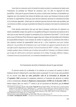 Aussi bien les créanciers ont-ils la faculté de mettre en doute la constitution du fonds avant
l'ordonnance du président du Tribunal de commerce saisi. En effet ils disposent de deux
possibilités : d'une part ils peuvent intenter une action au fond contre l'armateur en demandant aux
magistrats qui vont examiner leur créance de déclarer, par avance, que l'armateur n'est pas en droit
de limiter sa responsabilité si bien que toute décision ultérieure autorisant la constitution du fonds
ne lui serait pas opposable ; d'autre part les créanciers peuvent intervenir dans cette procédure, par
voie d'action en référé, avant que le président du tribunal de commerce n'ait statué la constitution du
fonds.
Cette dernière intervention, bien que rare dans la pratique, revêtit pour les créanciers un
intérêt considérable compte tenu qu'elle est susceptible de bloquer le mécanisme de mainlevée de la
saisie qui ne peut intervenir qu'après la constatation de la constitution d'un fonds226
. C'est en outre
pour ça que le Professeur Pierre Bonassies suggère dans une critique de la procédure de la limitation
de responsabilité d'imposer à tout armateur de notifier la requête pour la constitution d'un fonds à
tout créancier éventuel de responsabilité connu de lui. « Cette notification aura pour résultat
d'associer à la procédure de la limitation ceux à qui le fonds sera opposé et partant de priver de
tout effet nocif les dispositions de l'article 13 de la Convention de 1976227
». Certes, « cette voie n’a
toutefois quelque chance d’aboutir que si la faute inexcusable de l’armateur est tellement évidente
que le juge des référés peut se prononcer quasiment sur le champ. Si quelque réflexion s’impose,
l’armateur trouvera une parade aisée, en constituant immédiatement le fonds228
».
b) Contestation du droit à limitation devant le juge du fond
Il convient ensuite de se demander si le créancier est en mesure de contester le droit à
limitation devant le tribunal qu'il a saisi d'une action au principal. Il va de soi que cette possibilité
lui est ouverte mais dans un cadre particulier celui de la Convention de Bruxelles du
27 septembre 1968 concernant la compétence judiciaire et l’exécution des décisions en matière
civile et commerciale, devenue le Règlement communautaire 44/2001 du 22 décembre 2000. Ce
dernier dispose dans son article 7229
(article 6 de la Convention de Bruxelles) que le tribunal
226 Tribunal de commerce, 20 juill. 1994, navire ''Soula H'' Revue Scapel 1994 p. 158 et Hors série, Le droit maritime
français en 1995, DMF1996, obs. P. Bonassies, p.27 : « Interdire cette possibilité aux créanciers aboutirait en fait à
n’ouvrir à l’encontre de l’ordonnance querellée aucune voie de recours, hypothèse qui n’est prévue par aucune
disposition particulière » et Hors serie, Le droit maritime français en 1995, DMF 1996, n0
19, obs. P. Bonassies.
227 P. Bonassies et Ch. Scapel, op. cit., p. 304, n0
454.
228 Hors série, Le droit maritime français en 1995, DMF 1996, obs. P. Bonassies, p. 27.
229 Article 7 du Règlement 44/2001 : « Lorsqu’en vertu de la présente convention un tribunal d’un État contractant
138
 