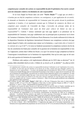 compétent pour connaître des actions en responsabilité du fait d'exploitation d'un navire connaît
aussi des demandes relatives à la limitation de cette responsabilité.
Et la Cour d'appel de Rouen dans son arrêt ''Navire Darfur''230
a jugé que cet article «
n’institue pas un chef de compétence exclusive; en conséquence, si, par application de cet article,
la demande en limitation de responsabilité de l’armateur peut être portée devant la juridiction
compétente à Londres, il est également constant que le Tribunal de commerce du Havre est
compétent pour connaître de l’ensemble du litige, c’est-à-dire du principe même de la
responsabilité de l’armateur mais aussi du droit pour celui-ci de limiter ou non sa
responsabilité231
». L'article 7 énonce seulement que tout juge appelé à se prononcer sur la
responsabilité de l’armateur, tout juge valablement saisi au principal peut se prononcer sur le droit
de l’armateur à limitation. Selon le Professeur Pierre Bonassies il ne résulte nullement de la lettre de
la disposition l'intention du législateur international d'instaurer une compétence exclusive du juge
auprès duquel le fonds a été constitué pour statuer sur la limitation, « sauf à faire dire à l’article 6
le contraire de ce qu’il dit232
». Ce texte ne fonderait aucunement la compétence exclusive du for du
lieu de constitution du fonds pour connaître de la question de la limitation de responsabilité et rien
ne s’opposerait, comme dans l’affaire du Darfur, à ce que l’on saisisse le juge compétent au fond en
l’interrogeant éventuellement sur la limitation de responsabilité, bien qu’un autre juge ait été saisi
de la seule question de limitation de responsabilité.
D'ailleurs cette analyse a été implicitement affirmée par la CJCE dans sa décision233
du 14
octobre 2004 (MAERSK OLIE & GAS c/ FIRMA M. de HAAN en W. de BOER)234
. En effet la CJCE
est compétent pour connaître des actions en responsabilité du fait de l’utilisation ou de l’exploitation d’un navire,
ce tribunal, ou tout autre que lui substitue la loi interne de cet État, connaît aussi des demandes relatives à la
limitation de cette responsabilité ». Ce texte a été introduit dans la Convention de 1968 en 1978, à l’occasion de
l’entrée de la Grande Bretagne dans la Communauté Économique et de l’entrée en vigueur de la Convention de 1976
sur la limitation de responsabilité, convention qui ne contient aucune disposition précise sur la compétence. En effet
l’article 11 de la convention stipule bien que « toute personne dont la responsabilité peut être mise en cause peut
constituer un fonds auprès du tribunal ou de toute autre autorité compétente de tout État partie dans lequel une
action est engagée pour des créances soumises à limitation ». Mais il ne dit pas quelle juridiction sera compétente
pour apprécier le droit à limitation.
230 CA Rouen, 26 juill. 2000, navire ''Darfur'', DMF 2001, p. 109, obs. P. Bonassies, Hors série, Le droit maritime
français en 2001, n0
6 au n0
45, obs P. Bonassies et Hors série, Le droit maritime français en 2002, n0
7, obs. P.
Bonassies. V. aussi Y. Tassel, « Responsabilité du propriétaire de navire », préc.
231 Il importe sur ce point de mettre l'accent sur le fait que la CJCE n'a pas été saisie en l'espèce cependant que la
question qui trouvait au cœur du litige ait concerné l'interprétation d'une disposition d'ordre communautaire.
232 P. Bonassies observation citées ci dessus.
233 Encore que rendue sur le fondement de textes aujourd’hui dépassés – la Convention maritime de Bruxelles de 1957
sur la limitation de responsabilité et la Convention communautaire de Bruxelles de 1968 sur la compétence
judiciaire – la présente décision conserve son intérêt, les textes nouveaux (Convention de Londres de 1976 et
Règlement communautaire du 22 décembre 2000) n’ayant pas modifié les éléments du débat.
234 CJCE, 14 oct. 2004, MAERSK OLIE & GAS c/ FIRMA M. de HAAN en W. de BOER, DMF 2005, n0
655-3, obs.
P. Bonassies : « La coordination des compétences entre le juge du fonds et le juge du fond lorsque ces juges
ressortissent d'États différents ». ; DMF HS n° 9, juin 2005, n° 64, obs. P. Bonassies ; Rev. cr. dr. int. priv. 2005,
p. 118, obs. E. Pataud ; M-A. NESTEROWICZ, « L'application des règles de la Convention internationale sur la
limitation de la responsabilité des propriétaires de navire de mer de 1957 et la convention de Bruxelles concernant la
139
 