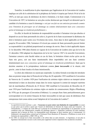 Toutefois, la modification la plus importante que l'application de la Convention de Londres
implique est celle de la substitution de la périphrase de l'article 4 (reprise par l'article 58 de la loi de
1967), en tant que cause de déchéance du droit à limitation, à la faute simple. Contrairement à la
Convention de 1957, la limitation ne sera plus exclue dorénavant que lorsqu'il est démontré que le
candidat à la limitation a causé le dommage « soit par son fait ou son omission personnels commis
avec l'intention de provoquer un tel dommage ou commis témérairement mais avec conscience
qu'un tel dommage en résulterait probablement ».
En effet, la faculté de limitation de responsabilité accordée à l'armateur n'est pas absolue et
disparaît en cas de faute personnelle de celui-ci, la gravité de la faute occasionnant la déchéance du
droit à limitation ayant variée avec l'évolution des textes. Ainsi dans le droit applicable en France
jusqu'au 30 novembre 1986, l'armateur s'il n'avait pas commis de faute personnelle pouvait limiter
sa responsabilité à un plafond proportionnel au tonnage du navire. Dans le droit applicable depuis
le 1er décembre 1986 (date d'entrée en vigueur de la Convention de Londres ainsi que de la loi du
21 décembre 1984 adaptant les dispositions de la loi du 3 janvier 1967 à la nouvelle Convention),
l'armateur conserve cette faculté même en cas de faute, la limitation n'étant exclue qu'en cas de
faute très grave, soit une faute intentionnelle (bien improbable) soit une faute commise
témérairement mais avec conscience qu'un tel dommage en résulterait probablement, faute que la
doctrine unanime et la jurisprudence traduisent comme faute inexcusable et la situent, côté
gravite , entre la faute lourde et la faute intentionnelle.
Le choix des rédacteurs ne saurait pas surprendre. La même formule avait déjà été introduite
dans un premier temps dans le Protocole de la Haye du 28 septembre 1955 modifiant la Convention
de Varsovie du 12 octobre 1929 pour l'unification de certaines règles relatives au transport aérien
international et dans un deuxième temps dans les textes régissant le contrat de transport maritime
tant de marchandises (Protocole du 23 février 1968 modifiant la Convention de Bruxelles du 25
aout 1924 pour l'unification de certaines règles en matière de connaissement, Règles d'Hambourg
de 1978) que de passagers (Convention d'Athènes). Le concept d'une faute particulièrement grave
(correspondant ici à la notion française de faute inexcusable) en tant que cause de déchéance d'un
entrepreneur était connu même avant l'adoption de la Convention de Londres36
.
La spécificité du droit maritime », préc. : l’assurance ne peut exister sans limitation de responsabilité, ne serait-
ce que parce que la prime à payer par l’assuré est déterminée en fonction du risque couru par l’assureur ; D.
Christodoulou, « L'impact du Code ISM sur le principe de la limitation de responsabilité et en particulier sur les
conditions pour une indemnisation complète du dommage éprouvé », Quatrième conférence du droit maritime,
organisée par le barreau de Pirée, La responsabilité pour dommage en droit maritime grec et international. Ce
fondement a été quand même contesté par le Professeur Pierre Bonassies (P. Bonassies « Problèmes et avenir de la
limitation de responsabilité », DMF 1993, p. 103).
36 En 1985, le concept de la faute inexcusable a été utilisé dans un autre domaine : le législateur, et non plus le
législateur international a recours à cette notion pour supprimer le droit à réparation d'un accident de circulation.
14
 