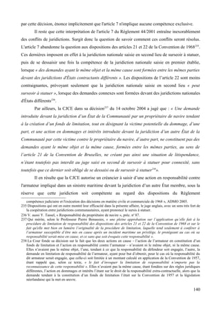 par cette décision, énonce implicitement que l'article 7 n'implique aucune compétence exclusive.
Il reste que cette interprétation de l'article 7 du Règlement 44/2001 entraîne inexorablement
des conflits de juridictions. Surgit donc la question de savoir comment ces conflits seront résolus.
L'article 7 abandonne la question aux dispositions des articles 21 et 22 de la Convention de 1968235
.
Ces dernières imposent en effet à la juridiction nationale saisie en second lieu de surseoir à statuer,
puis de se dessaisir une fois la compétence de la juridiction nationale saisie en premier établie,
lorsque « des demandes ayant le même objet et la même cause sont formées entre les mêmes parties
devant des juridictions d'États contractants différents ». Les dispositions de l’article 22 sont moins
contraignantes, prévoyant seulement que la juridiction nationale saisie en second lieu « peut
surseoir à statuer », lorsque des demandes connexes sont formées devant des juridictions nationales
d'États différents236
.
Par ailleurs, la CJCE dans sa décision237
du 14 octobre 2004 a jugé que : « Une demande
introduite devant la juridiction d’un État de la Communauté par un propriétaire de navire tendant
à la création d’un fonds de limitation, tout en désignant la victime potentielle du dommage, d’une
part, et une action en dommages et intérêts introduite devant la juridiction d’un autre État de la
Communauté par cette victime contre le propriétaire du navire, d’autre part, ne constituent pas des
demandes ayant le même objet et la même cause, formées entre les mêmes parties, au sens de
l’article 21 de la Convention de Bruxelles, ne créant pas ainsi une situation de litispendance,
n’étant toutefois pas interdit au juge saisi en second de surseoir à statuer pour connexité, sans
toutefois que ce dernier soit obligé de se dessaisi ou de surseoir à statuer238
».
Il en résulte que la CJCE autorise un créancier à saisir d’une action en responsabilité contre
l'armateur impliqué dans un sinistre maritime devant la juridiction d’un autre État membre, sous la
réserve que cette juridiction soit compétente au regard des dispositions du Règlement
compétence judiciaire et l'exécution des décisions en matière civile et commerciale de 1968 », ADMO 2005.
235 Dispositions qui ont en outre montré leur efficacité dans la présente affaire, le juge anglais, avec un sens très fort de
la coopération entre juridictions communautaires, ayant prononcé le sursis à statuer.
236 V. aussi Y. Tassel, « Responsabilité du propriétaire de navire », préc. no
87.
237 Qui mérite, selon le Professeur Pierre Bonassies, « une pleine approbation sur l’application qu’elle fait à la
procédure de limitation de responsabilité des dispositions des articles 21 et 22 de la Convention de 1968 et sur le
fait qu'elle met bien en lumière l’originalité de la procédure de limitation, laquelle tend seulement à conférer à
l’armateur susceptible d’être mis en cause après un incident maritime un privilège, le protégeant au cas où sa
responsabilité serait mise en cause, et ce sans que soit évoquée cette responsabilité ».
238 La Cour fonde sa décision sur le fait que les deux actions en cause – l’action de l’armateur en constitution d’un
fonds de limitation et l’action en responsabilité contre l’armateur – n’avaient ni le même objet, ni la même cause.
Elles n’avaient pas le même objet, l’une, tendant à ce que la responsabilité du défendeur soit engagée, l’autre, la
demande en limitation de responsabilité de l’armateur, ayant pour but d’obtenir, pour le cas où la responsabilité du
dit armateur serait engagée, que celle-ci soit limitée à un montant calculé en application de la Convention de 1957,
étant rappelé que, selon ce texte, « le fait d’invoquer la limitation de responsabilité n’emporte pas la
reconnaissance de cette responsabilité ». Elles n’avaient pas la même cause, étant fondées sur des règles juridiques
différentes, l’action en dommages et intérêts l’étant sur le droit de la responsabilité extra-contractuelle, alors que la
demande tendant à la constitution d’un fonds de limitation l’était sur la Convention de 1957 et la législation
néerlandaise qui la met en œuvre.
140
 
